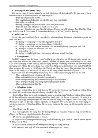Tính toán và thiết kế kết cấu bằng Sap2000
Trang 35
c.1 Công cụ bắt dính (Snap Tool):
Khi con trỏ chuột di chuyển gần điểm bắt dính thì sẽ được bắt dính vào điểm đó, giúp việc vẽ được
chính xác hơn. Các điểm bắt dính có thể được chọn là :
- Điểm nút và giao điểm hệ lưới.
- Đầu và giữa thanh hoặc điểm góc và điểm giữa biên phần tử tấm
- Giao điểm các phần tử.
- Phương vuông góc với phần tử thanh, hoặc biên phần tử tấm
- Điểm bắt dính nằm trên phần tử thanh hoặc biên tấm.
- Lưới con : Bắt dính vào giao điểm hệ lưới con. Khoảng cách hệ lưới con được khai báo thông
qua lệnh Options à Preferences à Dimensions/Tolerances à Plan Fine Grid Spacing.
c.2 Điều khiển vẽ :
Trong 2-D, công cụ điều khiển vẽ cung cấp khả năng ràng buộc điểm được vẽ theo các nguyên tắc
được khai báo :
- H : đường vẽ song song với trục nằm ngang trên hình 2-D
- V : đường vẽ song song với trục thẳng đứng trên hình 2-D
- A : đường vẽ tạo thành một góc như được khai báo so với phương ngang trên hình 2-D
- L : đường vẽ có chiều dài như được khai báo.
- S : như A cộng với L
- D : đường vẽ có chiều dài theo phương đứng và ngang như đã khai báo.
d. Chọn (Select)
Sap2000 sử dụng quy tắc "noun - verb" nghĩa là cần phải chọn các đối tượng trước, sau đó mới
thực hiện lệnh trên các đối tượng được chọn đó. Để chọn đối tượng, phải chuyển sang chế độ chọn.
Việc chọn đối tượng có tính tích luỹ, các đối tượng đã chọn vẫn không mất chọn khi thực hiện chọn
đối tượng mới. Những đối tượng được chọn sẽ thể hiện bằng đường đứt nét trên màn hình. Một khi đã
chọn xong các đối tượng, ta có thể dùng các lệnh để tác động lên chúng, điều này đồng thời sẽ huỷ
chọn các đối tượng, và ta bắt đầu lại việc chọn các đối tượng để thực hiện lệnh tiếp theo.
Ngoài cách chọn đối tượng bằng chuột (trang 27) ta có thể chọn đối tượng theo các đặc tính:
- Chọn những đối tượng trên cùng mặt phẳng
- Chọn những đối tượng có cùng đặc trưng tiết diện
- Chọn những đối tượng thuộc nhóm đối tượng đã được khai báo.
- Chọn những đối tượng cùng trong một ràng buộc (constraint)
- Chọn những đối tượng theo tên.
e. Hiệu chỉnh (Edit)
- Cut, copy những thông tin về hình học của đối tượng vào clipboard của Windows, những thông
tin này có thể truy cập được bằng các chương trình khác như Excel ...
- Paste những thông tin về hình học của đối tượng từ clipboard của Windows, những thông tin này
có thể được chỉnh sửa trong các chương trình khác như Excel ... từ lần cut, copy trước. Có nghĩa là ta
có thể cut hoặc copy những thông tin về hình học của đối tượng, sau đó paste vào Excel, dùng Excel
chỉnh sửa số liệu, sau đó copy và paste ngược lại vào Sap2000. Chú ý các lệnh này chỉ có tác dụng đối
với những thông tin về hình học, không thể cut, copy, paste các đặc trưng của đối tượng như tải trọng,
liên kết ...
- Xoá (delete) các đối tượng
- Sao chép (replicate) đối tượng theo dãy đường thẳng hoặc cung tròn. Việc sao chép này có thể sao
chép cả các đặc trưng của đối tượng nếu được chọn.
- Di chuyển (move) đối tượng đến vị trí mới.
- Kéo (extrude) đối tượng thành đối tượng có số chiều không gian cao hơn : Nút à Thanh, Thanh
à Tấm, Tấm à Khối.
- Chia nhỏ (mesh, divide) các đối tượng thành những đối tượng nhỏ hơn.
- Nối (connect) hoặc ngắt nối (disconnect) các đối tượng tại nút chung.
 
