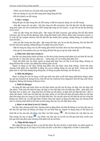 Tính toán và thiết kế kết cấu bằng Sap2000
Trang 36
- Thêm vào mô hình các cấu kiện mẫu trong Sap2000
- Sửa các thông tin của các đối tượng dưới dạng bảng dữ liệu
- Đổi tên (label) các đối tượng.
f. Gán ( Assign)
Dùng để gán các đặc trưng cho các đối tượng và đặt tải trọng tác dụng vào các đối tượng
- Gán đặc trưng cho nút gồm : liên kết cứng nối đất (restraint), liên kết đàn hồi nối đất (spring),
ràng buộc giữa các nút (constraint), khối lượng tập trung tại nút (mass), và góc hệ toạ độ địa phương
(local axes).
- Gán các đặc trưng cho thanh gồm : đặc trưng tiết diện (section), giải phóng liên kết đầu thanh
(release), góc hệ toạ độ địa phương, biên cứng đầu thanh (end offset), điểm chèn (insertion point), vị
trí xuất nội lực (output station), liên kết đàn hồi dọc thanh (line spring), những thông số tự phân chia
(auto divide) ...
- Gán các đặc trưng cho tấm gồm : đặc trưng tiết diện, góc hệ toạ độ địa phương, liên kết đàn hồi
trên bề mặt (area spring), những thông số tự phân chia (auto mesh) ...
- Đặt tải trọng tác dụng vào các đối tượng gồm nhiều loại khác nhau tuỳ theo từng loại đối tượng.
- Gán giá trị Joint pattern cho các nút dùng để khai báo giá trị áp lực hoặc nhiệt độ
g. Phân tích, tính toán (Analyze)
Sau khi xây dựng hoàn chỉnh mô hình, ta cần thwcj hiện chương trình phân tích mô hình để cho kết
quả chuyển vị, ứng suất, nội lực, phản lực ... tương ứng với các trường hợp phân tích.
Trước khi phân tích mô hình, người sử dụng phải khai báo các bậc tự do hoạt động, thường sử
dụng để khai báo sự làm việc phẳng hay không gian của hệ.
Người sử dụng có thể chọn trường hợp phân tích nào được chạy hoặc không. Trước khi chạy
chương trình phân tích, Sap2000 tự động lưu (save) những thông tin của mô hình. Trong quá trình
phân tích sẽ xuất hiện những dòng thông báo về thông tin phân tích hoặc các lỗi nếu có.
h. Hiển thị (Display)
Được sử dụng để xem tải trọng và kết quả tính toán gồm sơ đồ biến dạng (deformed shape), phản
lực gối tựa (reaction & spring force), biểu đồ nội lực (internal force diagram), biểu đồ ứng suất (stress
diagram), đường ảnh hưởng (influence line)
i. Thiết kế (Design)
Sử dụng để tính toán hoặc kiểm tra tiết diện thanh của kết cấu bê tông cốt thép, kết cấu thép, kết
cấu nhôm. Tính toán tiết diện bê tông cốt thép sẽ cho biết diện tích cốt thép dọc (dầm : gồm diện tích
lớp thép trên và dưới, cột : tổng diện tích cốt thép của tiết diện), và diện tích cốt thép đai trên 1 đơn vị
chiều dài thanh. Tính toán tiết diện kết cấu thép, nhôm sẽ cho biết tiết diện tiết kiệm nhất mà vẫn bảo
đảm khả năng chịu lực trong số các tiết diện khai báo. Do sau khi chọn lại tiết diện thì nội lực trong hệ
không còn chính xác với tiết diện thực tế được chọn nên người sử dụng cần phải chạy lại chương trình
tính và chương trình thiết kế để kiểm tra khả năng chịu lực của tiết diện được chọn.
j. Khoá và mở khoá (Lock & Unlock)
Sau khi chạy chương trình tính, chương trình tự động khoá mô hình để không có sự thay đổi nào có
thể làm kết quả hiện tại không còn đúng với mô hình hiện tại. Người sử dụng cũng có thể khoá mô
hình bất cứ lúc nào nếu cần bằng việc bấm vào biểu tượng . Để mở khoá chỉ việc bấm lại vào
biểu tượng, lúc này có dạng , tuy nhiên việc làm này sẽ xoá hết các kết quả tính toán, muốn xem
kết quả tính toán phải chạy chương trình phân tích lại mô hình.
k. Nhập dữ liệu dạng số
Khi nhập dữ liệu dạng số, đơn vị của dữ liệu được lấy theo hệ đơn vị hiện hành, tuy nhiên người sử
dụng có thể nhập giá trị số cùng với ký hiệu của đơn vị nếu đơn vị nhập khác với đơn vị hiện hành.
 