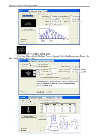 Tính toán và thiết kế kết cấu bằng Sap2000
Trang 41
e. 3D Truses (Dàn không gian):
Có 6 dạng: Dàm mái tinh thể (Roof Truss); 4 dạng dàn hình tháp (Transmission Tower 1-4);
Dàn có dây giằng (Guyed Truss).
Hệ dàn mái (Pratt Truss)
(Nhịp L1)
(Nhịp L2)
(Chiều cao H1)
(Chiều cao H3)
(Chiều cao H2)
(Số đốt N1)
(Số đốt N2)
Hệ dàn mái tinh thể (Roof Truss)
(Số nhịp X) (Số nhịp Y)
(C.dài nhịp X)
(C.dài nhịp Y)
(Chiều cao dàn)
(Số đốt trong nhịp X)
(Số đốt trong nhịp Y)
Nếu muốn nhập kích thước cho dàn không đều nhịp thì chỉ cần
nhập số nhịp X-Y, số đốt X-Y và chọn Use Custom Grid
sau đó chọn Edit Grid
(Cao độ) (Chiều rộng)
Hệ dàn tháp dạng 1 (Transmission Tower 1)
 