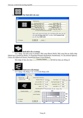 Tính toán và thiết kế kết cấu bằng Sap2000
Trang 46
i. Flat Slab (Kết cấu sàn):
j. Shell (Kết cấu vỏ mỏng):
Có 7 dạng: Trụ tròn xoay (Cylinder); Mái cong (Barrel Shell); Mái cong liên tục nhiều nhịp
(Multi-bay Cylindrical Shell); Vỏ Hyperbol-Parabol (Hyperbolic Paraboloid); Vỏ cầu (Partial Sphere);
Chỏm cầu (Spherical Dome); Paraboloid Dome (Vòm Parabol).
Khi nhập số liệu cần chọn để biết ký hiệu các thông số.
k. Staircases (cầu thang):
Có 3 dạng: Cầu thang 1 vế, 2 vế và cầu thang xoắn
Nếu muốn chia kích thước cho sàn không đều nhau thì chỉ
cần nhập số đoạn chia X-Y và chọn Use Custom Grid
sau đó chọn Edit Grid
(Số đoạn chia theo X)
(Số đoạn chia theo Y)
(Chiều rộng 1 đoạn X)
(Chiều rộng dải nhịp X)
(Chiều rộng 1 đoạn Y)
(Chiều rộng dải nhịp Y)
Số tầng
LLW
RLW
W1
Kích thước tối đa 1 đoạn chia
Chiều cao tầng
SPL
OW
SW2
Cầu thang 1 vế
 
