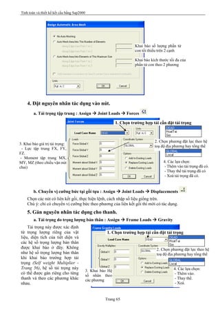 Tính toán và thiết kế kết cấu bằng Sap2000
Trang 65
4. Đặt nguyên nhân tác dụng vào nút.
a. Tải trọng tập trung : Assign à Joint Loads à Forces
b. Chuyển vị cưỡng bức tại gối tựa : Assign à Joint Loads à Displacements
Chọn các nút có liên kết gối, thực hiện lệnh, cách nhập số liệu giống trên.
Chú ý: chỉ có chuyển vị cưỡng bức theo phương của liên kết gối thì mới có tác dụng.
5. Gán nguyên nhân tác dụng cho thanh.
a. Tải trọng do trọng lượng bản thân : Assign à Frame Loads à Gravity
Tải trọng này được xác định
từ trọng lượng riêng của vật
liệu, diện tích của tiết diện và
các hệ số trọng lượng bản thân
được khai báo ở đây. Không
như hệ số trọng lượng bản thân
khi khai báo trường hợp tải
trọng (Self weight Multiplier -
Trang 56), hệ số tải trọng này
có thể được gán riêng cho từng
thanh và theo các phương khác
nhau.
Khai báo số lượng phần tử
con tối thiểu trên 2 cạnh
Khai báo kích thước tối đa của
phần tử con theo 2 phương
1. Chọn trường hợp tải cần đặt tải trọng
3. Khai báo giá trị tải trọng:
- Lực tập trung FX, FY,
FZ.
- Moment tập trung MX,
MY, MZ (theo chiều vặn nút
chai)
2. Chọn phương đặt lực theo hệ
toạ độ địa phương hay tổng thể
4. Các lựa chọn:
- Thêm vào tải trọng đã có.
- Thay thế tải trọng đã có
- Xoá tải trọng đã có.
1. Chọn trường hợp tải cần đặt tải trọng
3. Khai báo Hệ
số nhân theo
các phương
4. Các lựa chọn:
- Thêm vào.
- Thay thế.
- Xoá.
2. Chọn phương đặt lực theo hệ
toạ độ địa phương hay tổng thể
 