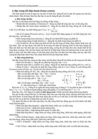 Tính toán và thiết kế kết cấu bằng Sap2000
- Trang 6 -
4. Đặc trưng tiết diện thanh (frame section)
Tiết diện thanh là một tổ hợp của vật liệu và hình học, dùng để mô tả mặt cắt ngang của một hay
nhiều thanh. Mặt cắt được khai báo độc lập và sau đó dùng để gán cho thanh.
a. Đặc trưng vật liệu
Vật liệu có thể được khai báo bằng các thông số đặc trưng :
+ Modul đàn hồi (modulus of elasticity) E : dùng xác định độ cứng dọc trục và độ cứng uốn.
+ Modul đàn hồi trượt (shear modulus) G : dùng để xác định độ cứng chống cắt và độ cứng
xoắn. G có thể được xác định thông qua E và µ:
)1(2 m+
=
E
G .
+ Hệ số nở ngang (Poisson's ratio) µ : là tỷ số giữa biến dạng ngang so với biến dạng dọc trục
khi chịu kéo - nén dọc trục.
+ Khối lượng riêng (mass density) r : dùng để xác định khối lượng của phần tử.
+ Trọng lượng riêng (weight density) w : dùng để xác định trọng lượng của phần tử.
+ Chỉ số thiết kế: để xác định loại thiết kế kết cấu (bê tông cốt thép, thép, nhôm) hoặc loại vật
liệu khác. Nếu vật liệu thuộc loại thiết kế là bê tông cốt thép thì chương trình sẽ tính toán lượng cốt
thép cần thiết của tiết diện dựa vào cường độ bê tông, cường độ cốt thép theo tiêu chuẩn thiết kế bê
tông được sử dụng. Nếu vật liệu thuộc loại thiết kế là thép hoặc nhôm thì chương trình sẽ tìm loại tiết
diện có diện tích nhỏ nhất trong số tiết diện được khai báo mà đảm bảo khả năng chịu lực dựa trên
cường độ thép hoặc nhôm theo tiêu chuẩn thiết kế kết cấu thép hoặc nhôm.
b. Đặc trưng hình học
Sáu đặc trưng hình học cùng các đặc trưng vật liệu được dùng để xác định các độ cứng của tiết diện
+ Diện tích tiết diện A : dùng để xác định độ cứng dọc trục = E.A
+ Moment quán tính I33 (chính) và I22 (phụ) : dùng để xác định độ cứng chống uốn E.I33 và E.I22
+ Hằng số xoắn J : dùng để xác định độ cứng chống xoắn G.J. Lưu ý hằng số xoắn không phải
là moment quán tính độc cực, trừ phi tiết diện thanh là tròn.
+ Diện tích chống cắt AS2, AS3 : dùng để xác định độ cứng chống cắt G.AS2 và G.AS3
Đối với tiết diện chữ nhật : AS2 = AS3 = 5/6 b.h
Đối với tiết diện tròn : AS2 = AS3 = 0,9π.r2
Đối với tiết diện chữ I : AS2 = tw.d
AS3 = 5/3.tf.bf
Đối với tiết diện vành khăn AS2 = AS3 = π.r.δ
(r : bán kính trong, δ : chiều dày vành khăn)
Khai báo A, I22, I33, J bằng 0 có nghĩa độ cứng tương ứng sẽ bằng 0. Ví dụ phần tử dàn có thể khai
báo J = I22 = I33 = 0; phần tử thanh phẳng trong mặt phẳng 1-2 có thể khai báo J = I22 = 0
Khai báo AS2, AS3 bằng 0 có nghĩa là biến dạng trượt = 0 (bỏ qua biến dạng trượt trong thanh)
Sáu giá trị đặc trưng hình học có thể được khai báo trực tiếp hoặc được chương trình tính toán từ
các kích thước và hình dạng tiết diện hoặc được đọc từ file cơ sở dữ liệu về tiết diện thanh (Sap cung
cấp các file cơ sở dữ liệu về thép hình của một số nước).
Các dạng tiết diện có thể tính toán được các đặc trưng hình học thông qua các kích thước tiết diện
trong Sap bao gồm :
+ Hình chữ nhật (Rectangular) : nhập kích thước chiều cao và chiều rộng.
+ Hình tròn (Circle) : nhập kích thước đường kính.
+ Hình ống (Pipe) : nhập đường kính ngoài và chiều dày.
+ Hình hộp rỗng (Box) : nhập chiều cao tổng, chiều rộng tổng, chiều dày cánh ngang, chiều dày
thành đứng.
+ Chữ I (I/Wide flange) : nhập chiều cao tổng, chiều rộng cánh trên, chiều dày cánh trên, chiều
dày bản bụng, chiều rộng cánh dưới, chiều dày cánh dưới.
+ Chữ C (Channel) : nhập chiều cao tổng, chiều rộng cánh, chiều dày cánh và chiều dày bản
bụng.
+ Chữ T (Tee) : nhập chiều cao tổng, chiều rộng cánh, chiều dày cánh và chiều dày bản bụng.
 