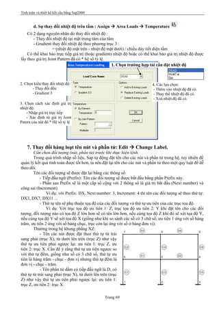 Tính toán và thiết kế kết cấu bằng Sap2000
Trang 69
d. Sự thay đổi nhiệt độ trên tấm : Assign à Area Loads à Temperature
Có 2 dạng nguyên nhân do thay đổi nhiệt độ :
- Thay đổi nhiệt độ tại mặt trung tâm của tấm
- Gradient thay đổi nhiệt độ theo phương trục 3 :
= (nhiệt độ mặt trên - nhiệt độ mặt dưới) / chiều dày tiết diện tấm
Có thể khai báo trực tiếp giá trị (hoặc gradient) nhiệt độ hoặc có thể khai báo giá trị nhiệt độ được
lấy theo giá trị Joint Pattern đã có * hệ số tỷ lệ.
7. Thay đổi hàng loạt tên nút và phần tử: Edit à Change Label.
Cần chọn đối tượng (nút, phần tử) trước khi thực hiện lệnh.
Trong quá trình nhập số liệu, Sap tự động đặt tên cho các nút và phần tử trong hệ, tuy nhiên để
quản lý kết quả tính toán được tốt hơn, ta nên đặt lại tên cho các nút và phần tử theo một quy luật để dễ
theo dõi.
Tên các đối tượng sẽ được đặt lại bằng các thông số:
- Tiếp đầu ngữ (Prefix): Tên các đối tượng sẽ được bắt đầu bằng phần Prefix này.
- Phần sau Prefix sẽ là một cấp số cộng với 2 thông số là giá trị bắt đầu (Next number) và
công sai (Increment)
Ví dụ: với Prefix: DX, Next number: 3, Increment: 4 thì tên các đối tượng sẽ theo thứ tự:
DX3, DX7, DX11 ...
- Thứ tự tên sẽ phụ thuộc tọa độ của các đối tượng và thứ tự ưu tiên của các trục tọa độ.
Ví dụ: Với trục tọa độ ưu tiên 1: Z, trục tọa độ ưu tiên 2: Y khi đặt tên cho các đối
tượng, đối tượng nào có tọa độ Z lớn hơn sẽ có tên lớn hơn, nếu cùng tọa độ Z khi đó sẽ xét tọa độ Y,
nếu cùng tọa độ Y sẽ xét tọa độ X (giống như khi so sánh các số có 3 chữ số, ưu tiên 1 ứng với số hàng
trăm, ưu tiên 2 ứng với số hàng chục, trục còn lại ứng với số ở hàng đơn vị).
Thường trong hệ khung phẳng XZ:
- Tên các nút được đặt theo thứ tự từ trái
sang phải (trục X), từ dưới lên trên (trục Z) như vậy
thứ tự ưu tiên phải ngược lại: ưu tiên 1: trục Z, ưu
tiên 2: trục X. Cần để ý rằng thứ tự ưu tiên ngược so
với thứ tự đếm, giống như số có 3 chữ số, thứ tự ưu
tiên là hàng trăm - chục - đơn vị nhưng thứ tự đếm là
đơn vị - chục - trăm.
- Tên phần tử dầm có tiếp đầu ngữ là D, có
thứ tự từ trái sang phải (trục X), từ dưới lên trên (trục
Z) như vậy thứ tự ưu tiên phải ngược lại: ưu tiên 1:
trục Z, ưu tiên 2: trục X.
1. Chọn trường hợp tải cần đặt nhiệt độ
2. Chọn kiểu thay đổi nhiệt độ:
- Thay đổi đều
- Gradient 3
3. Chọn cách xác định giá trị
nhiệt độ:
- Nhập giá trị trực tiếp
- Xác định từ giá trị Joint
Patern của nút đó * Hệ số tỷ lệ
4. Các lựa chọn:
- Thêm vào nhiệt độ đã có.
- Thay thế nhiệt độ đã có.
- Xoá nhiệt độ đã có.
1 2 3
654
7 8 9
c1 c3 c5
c2 c4 c6
d1 d2
d4d3
 
