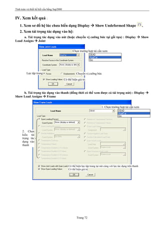 Tính toán và thiết kế kết cấu bằng Sap2000
Trang 72
IV. Xem kết quả :
1. Xem sơ đồ hệ lúc chưa biến dạng Display à Show Undeformed Shape .
2. Xem tải trọng tác dụng vào hệ:
a. Tải trọng tác dụng vào nút (hoặc chuyển vị cưỡng bức tại gối tựa) : Display à Show
Load Assigns à Joint
b. Tải trọng tác dụng vào thanh (đồng thời có thể xem được cả tải trọng nút) : Display à
Show Load Assigns à Frame
Chọn trường hợp tải cần xem
Lực tập trung Chuyển vị cưỡng bức
Có thể hiện giá trị
1. Chọn trường hợp tải cần xem
2. Chọn
kiểu tải
trọng tác
dụng vào
thanh
Có thể hiện lực tập trung tại nút cùng với lực tác dụng trên thanh
Có thể hiện giá trị
 