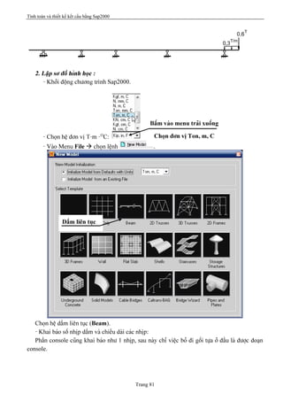 Tính toán và thiết kế kết cấu bằng Sap2000
Trang 81
T/m
0,3
T
0,6
2. Láûp så âäö hçnh hoüc :
- Khåíi âäüng chæång trçnh Sap2000.
- Choün hãû âån vë T-m -O
C:
- Vaìo Menu File à choün lãûnh .
Choün hãû dáöm liãn tuûc (Beam).
- Khai baïo säú nhëp dáöm vaì chiãöu daìi caïc nhëp:
Pháön console cuîng khai baïo nhæ 1 nhëp, sau naìy chè viãûc boí âi gäúi tæûa åí âáöu laì âæåüc âoaûn
console.
Báúm vaìo menu traíi xuäúng
Choün âån vë Ton, m, C
Dáöm liãn tuûc
 