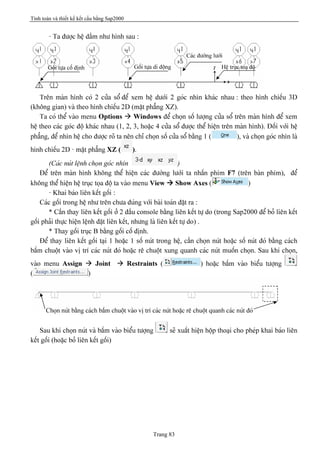 Tính toán và thiết kế kết cấu bằng Sap2000
Trang 83
- Ta âæåüc hãû dáöm nhæ hçnh sau :
Trãn maìn hçnh coï 2 cæía säø âãø xem hãû dæåïi 2 goïc nhçn khaïc nhau : theo hçnh chiãúu 3D
(khäng gian) vaì theo hçnh chiãúu 2D (màût phàóng XZ).
Ta coï thãø vaìo menu Options à Windows âãø choün säú læåüng cæía säø trãn maìn hçnh âãø xem
hãû theo caïc goïc âäü khaïc nhau (1, 2, 3, hoàûc 4 cæía säø âæåüc thãø hiãûn trãn maìn hçnh). Âäúi våïi hãû
phàóng, âãø nhçn hãû cho âæåüc roî ta nãn chè choün säú cæía säø bàòng 1 ( ), vaì choün goïc nhçn laì
hçnh chiãúu 2D - màût phàóng XZ ( ).
(Caïc nuït lãûnh choün goïc nhçn )
Âãø trãn maìn hçnh khäng thãø hiãûn caïc âæåìng læåïi ta nháún phêm F7 (trãn baìn phêm), âãø
khäng thãø hiãûn hãû truûc toüa âäü ta vaìo menu View à Show Axes ( )
- Khai baïo liãn kãút gäúi :
Caïc gäúi trong hãû nhæ trãn chæa âuïng våïi baìi toaïn âàût ra :
* Cáön thay liãn kãút gäúi åí 2 âáöu console bàòng liãn kãút tæû do (trong Sap2000 âãø boí liãn kãút
gäúi phaíi thæûc hiãûn lãûnh âàût liãn kãút, nhæng laì liãn kãút tæû do) .
* Thay gäúi truûc B bàòng gäúi cäú âënh.
Âãø thay liãn kãút gäúi taûi 1 hoàûc 1 säú nuït trong hãû, cáön choün nuït hoàûc säú nuït âoï bàòng caïch
báúm chuäüt vaìo vë trê caïc nuït âoï hoàûc rã chuäüt xung quanh caïc nuït muäún choün. Sau khi choün,
vaìo menu Assign à Joint à Restraints ( ) hoàûc báúm vaìo biãøu tæåüng
( )
Sau khi choün nuït vaì báúm vaìo biãøu tæåüng seî xuáút hiãûn häüp thoaûi cho pheïp khai baïo liãn
kãút gäúi (hoàûc boí liãn kãút gäúi)
Hãû truûc toaû âäü
Caïc âæåìng læåïi
Gäúi tæûa cäú âënh Gäúi tæûa di âäüng
Choün nuït bàòng caïch báúm chuäüt vaìo vë trê caïc nuït hoàûc rã chuäüt quanh caïc nuït âoï
 