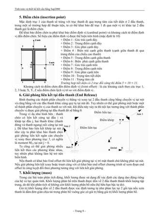 Tính toán và thiết kế kết cấu bằng Sap2000
- Trang 8 -
Điểm liên tục
Điểm khớp
Điểm liên tục
5. Điểm chèn (insertion point)
Mặc định trục 1 của thanh sẽ trùng với trục thanh đi qua trọng tâm của tiết diện ở 2 đầu thanh,
trong một số trường hợp để thuận tiện, ta có thể khai báo để trục 1 đi qua một vị trí khác tại 2 đầu
thanh gọi là điểm chèn.
Để khai báo điểm chèn ta phải khai báo điểm định vị (cardinal point) và khoảng cách từ điểm định
vị đến điểm chèn. Số hiệu các điểm định vị được thể hiện trên hình (mặc định là 10)
+ Điểm 1 : Góc trái cạnh đáy.
+ Điểm 2 : Trung điểm cạnh đáy
+ Điểm 3 : Góc phải cạnh đáy
+ Điểm 4 : Biên trái cạnh giữa thanh (cạnh giữa thanh đi qua
trung điểm của chiều cao thanh)
+ Điểm 5 : Trung điểm cạnh giữa thanh
+ Điểm 6 : Biên phải cạnh giữa thanh
+ Điểm 7 : Góc trái cạnh trên
+ Điểm 8 : Trung điểm cạnh trên
+ Điểm 9 : Góc phải cạnh trên
+ Điểm 10 : Trọng tâm tiết diện
+ Điểm 11 : Trọng tâm cắt
Trường hợp tiết diện có 2 trục đối xứng thì điểm 5 ≡ 10 ≡ 11.
Khoảng cách từ điểm chèn đến điểm định vị (Joint offset) : là các khoảng cách theo các trục 1,
2, 3 hoặc X, Y, Z nếu điểm chèn lệch vị trí so với điểm định vị .
6. Giải phóng liên kết tại đầu thanh (End Release)
Bình thường các thành phần chuyển vị thẳng và xoay tại 2 đầu thanh cũng bằng chuyển vị tại nút
và cũng bằng với các đầu thanh khác cùng quy tụ tại nút đó. Tuy nhiên có thể giải phóng một hoặc một
số thành phần chuyển vị của thanh so với nút, khi điều này xảy ra thì nội lực tương ứng với thành phần
chuyển vị được giải phóng tại đầu thanh đó sẽ bằng 0.
Trong ví dụ như hình bên : thanh
chéo có liên kết cứng tại đầu i và
khớp tại đầu j, hai thanh khác (thanh
đứng và thanh ngang) nối cứng tại nút
j. Để khai báo liên kết khớp tại nút j
như vậy ta phải khai báo thanh chéo
giải phóng liên kết ngăn cản chuyển
vị xoay theo phương trục 3, có nghĩa
là moment M33 tại nút j = 0.
Ta cũng có thể giải phóng nhiều
liên kết theo các phương khác nhau,
tuy nhiên phải không làm hệ trở nên
biến hình.
Nếu thanh có khai báo End offset thì liên kết giải phóng tại vị trí mặt thanh chứ không phải tại nút.
Nếu giải phóng liên kết xoay hoặc trượt cùng với có khai báo end offset chương trình sẽ xem đoạn end
offset là cứng tuyệt đối theo phương tương ứng với liên kết giải phóng.
7. Khối lượng (mass)
Trong các bài toán phân tích động, khối lượng được sử dụng để xác định các dạng dao động riêng
của hệ và lực quán tính. Khối lượng phân bố trên thanh được dồn về 2 đầu thanh thành khối lượng tập
trung, do đó khi phân tích sẽ không còn khối lượng phân bố nữa (hệ hữu hạn bậc tự do).
Giá trị khối lượng dồn về 2 đầu thanh được xác định tương tự như phản lực tại 2 gối tựa nếu xem
thanh là dầm đơn giản chịu tải trọng phân bố vuông góc có giá trị bằng giá trị khối lượng phân bố.
 