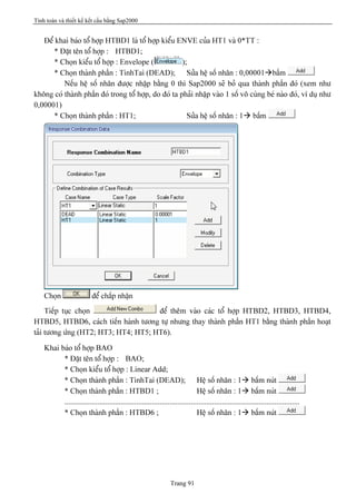 Tính toán và thiết kế kết cấu bằng Sap2000
Trang 91
Âãø khai baïo täø håüp HTBD1 laì täø håüp kiãøu ENVE cuía HT1 vaì 0*TT :
* Âàût tãn täø håüp : HTBD1;
* Choün kiãøu täø håüp : Envelope ( );
* Choün thaình pháön : TinhTai (DEAD); Sæía hãû säú nhán : 0,00001àbáúm
Nãúu hãû säú nhán âæåüc nháûp bàòng 0 thç Sap2000 seî boí qua thaình pháön âoï (xem nhæ
khäng coï thaình pháön âoï trong täø håüp, do âoï ta phaíi nháûp vaìo 1 säú vä cuìng beï naìo âoï, vê duû nhæ
0,00001)
* Choün thaình pháön : HT1; Sæía hãû säú nhán : 1à báúm
Choün âãø cháúp nháûn
Tiãúp tuûc choün âãø thãm vaìo caïc täø håüp HTBD2, HTBD3, HTBD4,
HTBD5, HTBD6, caïch tiãún haình tæång tæû nhæng thay thaình pháön HT1 bàòng thaình pháön hoaût
taíi tæång æïng (HT2; HT3; HT4; HT5; HT6).
Khai baïo täø håüp BAO
* Âàût tãn täø håüp : BAO;
* Choün kiãøu täø håüp : Linear Add;
* Choün thaình pháön : TinhTai (DEAD); Hãû säú nhán : 1à báúm nuït
* Choün thaình pháön : HTBD1 ; Hãû säú nhán : 1à báúm nuït
.........................................................................................................................
* Choün thaình pháön : HTBD6 ; Hãû säú nhán : 1à báúm nuït
 