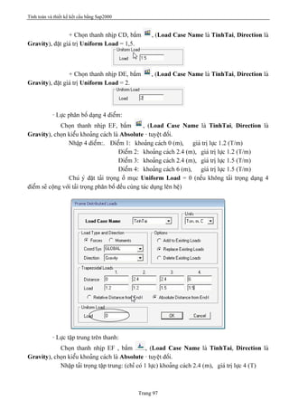Tính toán và thiết kế kết cấu bằng Sap2000
Trang 97
+ Choün thanh nhëp CD, báúm , (Load Case Name laì TinhTai, Direction laì
Gravity), âàût giaï trë Uniform Load = 1,5.
+ Choün thanh nhëp DE, báúm , (Load Case Name laì TinhTai, Direction laì
Gravity), âàût giaï trë Uniform Load = 2.
- Læûc phán bäú daûng 4 âiãøm:
Choün thanh nhëp EF, báúm , (Load Case Name laì TinhTai, Direction laì
Gravity), choün kiãøu khoaíng caïch laì Absolute - tuyãût âäúi.
Nháûp 4 âiãøm:. Âiãøm 1: khoaíng caïch 0 (m), giaï trë læûc 1.2 (T/m)
Âiãøm 2: khoaíng caïch 2.4 (m), giaï trë læûc 1.2 (T/m)
Âiãøm 3: khoaíng caïch 2.4 (m), giaï trë læûc 1.5 (T/m)
Âiãøm 4: khoaíng caïch 6 (m), giaï trë læûc 1.5 (T/m)
Chuï yï âàût taíi troüng åí muûc Uniform Load = 0 (nãúu khäng taíi troüng daûng 4
âiãøm seî cäüng våïi taíi troüng phán bäú âãöu cuìng taïc duûng lãn hãû)
- Læûc táûp trung trãn thanh:
Choün thanh nhëp EF , báúm , (Load Case Name laì TinhTai, Direction laì
Gravity), choün kiãøu khoaíng caïch laì Absolute - tuyãût âäúi.
Nháûp taíi troüng táûp trung: (chè coï 1 læûc) khoaíng caïch 2.4 (m), giaï trë læûc 4 (T)
 