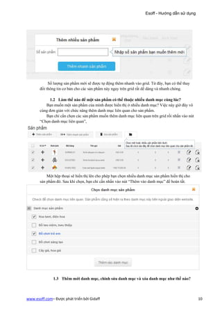 Esoff - Hướng dẫn sử dụng




            Số lượng sản phẩm mới sẽ được tự động thêm nhanh vào grid. Từ đây, bạn có thể thay
       đổi thông tin cơ bản cho các sản phẩm này ngay trên grid rất dế dàng và nhanh chóng.

             1.2 Làm thế nào để một sản phẩm có thể thuộc nhiều danh mục cùng lúc?
          Bạn muốn một sản phẩm của mình được hiển thị ở nhiều danh mục? Việc này giờ đây vô
       cùng đơn giản với chức năng thêm danh mục liên quan cho sản phẩm.
          Bạn chỉ cẩn chọn các sản phẩm muốn thêm danh mục liên quan trên grid rồi nhấn vào nút
       “Chọn danh mục liên quan”,




           Một hộp thoại sẽ hiển thị lên cho phép bạn chọn nhiều danh mục sản phẩm hiển thị cho
       sản phẩm đó. Sau khi chọn, bạn chỉ cần nhấn vào nút “Thêm vào danh mục” để hoàn tất.




              1.3 Thêm mới danh mục, chinh sửa danh mục và xóa danh mục như thế nào?



www.esoff.com– Được phát triển bởi Gidaff                                                         10
 