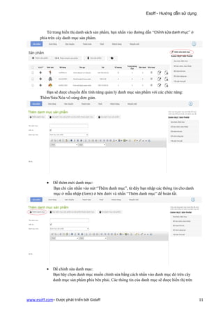 Esoff - Hướng dẫn sử dụng



           Từ trang hiển thị danh sách sản phẩm, bạn nhấn vào đường dẫn “Chỉnh sửa danh mục” ở
       phía trên cây danh mục sản phẩm.




          Bạn sẽ được chuyển đến tính năng quản lý danh mục sản phẩm với các chức năng:
       Thêm/Sửa/Xóa vô cùng đơn giản.




           •   Để thêm mới danh mục:
               Bạn chỉ cần nhấn vào nút “Thêm danh mục”, từ đây bạn nhập các thông tin cho danh
               mục ở mẫu nhập (form) ở bên dưới và nhấn “Thêm danh mục” để hoàn tất.




           •   Để chỉnh sửa danh mục:
               Bạn hãy chọn danh mục muốn chỉnh sửa bằng cách nhấn vào danh mục đó trên cây
               danh mục sản phẩm phía bên phải. Các thông tin của danh mục sẽ được hiển thị trên



www.esoff.com– Được phát triển bởi Gidaff                                                          11
 