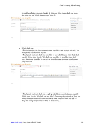 Esoff - Hướng dẫn sử dụng



               form để bạn dễ dàng chỉnh sửa. Sau khi đã chỉnh sửa thông tin cho danh mục xong.
               Bạn nhấn vào nút “Chỉnh sửa danh mục” hoàn tất.




           •   Để xóa danh mục:
               Đầu tiên, bạn cũng cần chọn danh mục muốn xóa (Cách chọn tương tự như trên), sau
               đó, bạn chọn kiểu xóa danh mục đó:
               + Nếu bạn chỉ muốn xóa danh mục sản phẩm và xóa hết những sản phẩm thuộc danh
               mục đó: thì bạn nhấn vào nút “Xóa danh mục sản phẩm và sản phẩm thuộc danh
               mục”. Danh mục sản phẩm và toàn bộ các sản phẩm thuộc danh mục này đồng thời
               cũng được xóa.




               + Nếu bạn chỉ muốn xóa danh mục và giữ lại toàn bộ sản phẩm thuộc danh mục đó:
               thì hãy nhấn vào nút “Xóa danh mục sản phẩm”: Danh mục sản phẩm này sẽ được xóa
               nhưng những sản phẩm thuộc danh mục này sẽ được chuyển về danh mục gốc và
               đổng thời những sản phẩm này sẽ được ẩn đi (Inactive).




www.esoff.com– Được phát triển bởi Gidaff                                                         12
 