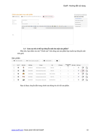 Esoff - Hướng dẫn sử dụng




                1.4 Làm sao tôi có thể tạo khuyễn mãi cho một sản phẩm?
           Đầu tiên, bạn nhấn vào nút “Chỉnh sửa” trên dỏng sản sản phẩm bạn muốn tạo khuyến mãi
       trên grid.




           Bạn sẽ được chuyển đến trang chỉnh sửa thông tin chi tiết sản phẩm.




www.esoff.com– Được phát triển bởi Gidaff                                                          13
 