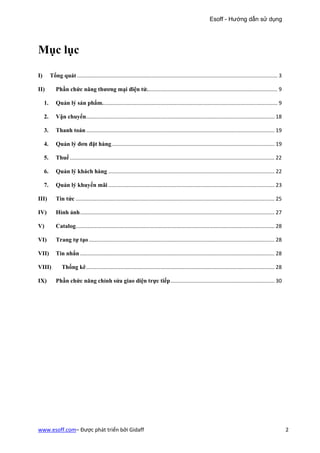 Esoff - Hướng dẫn sử dụng




Mục lục

I)        Tổng quát ....................................................................................................................................... 3

II)          Phần chức năng thương mại điện tử. ....................................................................................... 9

     1.      Quản lý sản phẩm. ..................................................................................................................... 9

     2.      Vận chuyển............................................................................................................................... 18

     3.      Thanh toán ............................................................................................................................... 19

     4.      Quản lý đơn đặt hàng .............................................................................................................. 19

     5.      Thuế .......................................................................................................................................... 22

     6.      Quản lý khách hàng ................................................................................................................ 22

     7.      Quản lý khuyến mãi ................................................................................................................ 23

III)         Tin tức ...................................................................................................................................... 25

IV)          Hình ảnh ................................................................................................................................... 27

V)           Catalog...................................................................................................................................... 28

VI)          Trang tự tạo ............................................................................................................................. 28

VII)         Tin nhắn ................................................................................................................................... 28

VIII)            Thống kê ............................................................................................................................... 28

IX)          Phần chức năng chỉnh sửa giao diện trực tiếp ...................................................................... 30




www.esoff.com– Được phát triển bởi Gidaff                                                                                                                         2
 