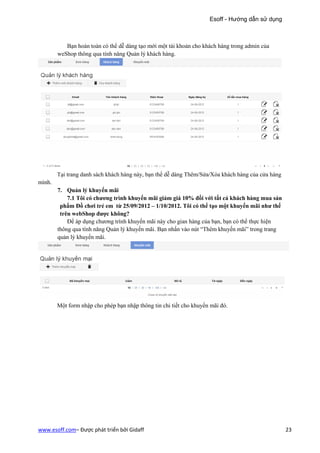 Esoff - Hướng dẫn sử dụng



           Bạn hoàn toàn có thể dễ dàng tạo mới một tài khoản cho khách hàng trong admin của
        weShop thông qua tính năng Quản lý khách hàng.




        Tại trang danh sách khách hàng này, bạn thể dễ dàng Thêm/Sửa/Xóa khách hàng của cửa hàng
mình.
        7. Quản lý khuyến mãi
            7.1 Tôi có chương trình khuyến mãi giảm giá 10% đối với tất cả khách hàng mua sản
         phẩm Đồ chơi trẻ em từ 25/09/2012 – 1/10/2012. Tôi có thể tạo một khuyến mãi như thế
         trên webShop được không?
            Để áp dụng chương trình khuyến mãi này cho gian hàng của bạn, bạn có thể thực hiện
        thông qua tính năng Quản lý khuyến mãi. Bạn nhấn vào nút “Thêm khuyến mãi” trong trang
        quản lý khuyến mãi.




        Một form nhập cho phép bạn nhập thông tin chi tiết cho khuyến mãi đó.




www.esoff.com– Được phát triển bởi Gidaff                                                          23
 