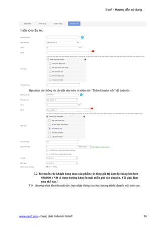 Esoff - Hướng dẫn sử dụng




       Bạn nhập các thông tin chi tiết như trên và nhấn nút “Thêm khuyến mãi” để hoàn tất:




          7.2 Tôi muốn các khách hàng mua sản phẩm với tổng giá trị đơn đặt hàng lớn hơn
                500.000 VNĐ sẽ được hưởng khuyến mãi miễn phí vận chuyển. Tôi phải làm
                như thế nào?
       Với chương trình khuyến mãi này, bạn nhập thông tin cho chương trình khuyến mãi như sau:




www.esoff.com– Được phát triển bởi Gidaff                                                         24
 