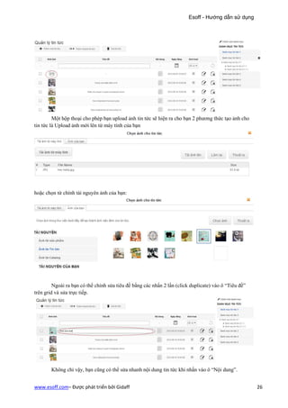 Esoff - Hướng dẫn sử dụng




         Một hộp thoại cho phép bạn upload ảnh tin tức sẽ hiện ra cho bạn 2 phương thức tạo ảnh cho
tin tức là Upload ảnh mới lên từ máy tính của bạn




hoặc chọn từ chính tài nguyên ảnh của bạn:




         Ngoài ra bạn có thể chỉnh sửa tiêu đề bằng các nhấn 2 lần (click duplicate) vào ô “Tiêu đề”
trên grid và sửa trực tiếp.




        Không chỉ vậy, bạn cũng có thể sửa nhanh nội dung tin tức khi nhấn vào ô “Nội dung”.


www.esoff.com– Được phát triển bởi Gidaff                                                              26
 