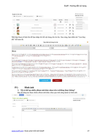 Esoff - Hướng dẫn sử dụng




Một hộp thoại sẽ hiện lên để bạn nhập chi tiết nội dung cho tin tức. Sau cùng, bạn nhấn nút “Lưu thay
đổi” để hoàn tất.




    IV)          Hình ảnh
       1. Tôi có thể tạo nhiều album ảnh khác nhau trên webShop được không?
       Bạn dễ dàng tạo được nhiều album ảnh khác nhau qua tính năng Quản lý hình ảnh:




www.esoff.com– Được phát triển bởi Gidaff                                                               27
 