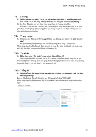 Esoff - Hướng dẫn sử dụng




   V)      Catalog
        1. Tôi là chủ một nhà hàng. Tôi đã tạo một website giới thiệu về nhà hàng của mình
            trên Esoff. Tôi có thể đăng tải thực đơn của nhà hàng lên webShop này không ?
        Để làm được điều này, bạn hãy dùng chức năng Quản lý Catalog sản phẩm.
            Hiện nay, Esoff cho bạn 2 sự lựa chọn khi tạo shop là shop thương mại điện tử và shop
        giới thiệu doanh nghiệp. Chức nẳng Quản lý Catalog sản phẩm chỉ được hiển thị trên các
        shop giới thiệu doanh nghiệp.

   VI)      Trang tự tạo
        1. Tôi muốn tạo thêm một số trang giới thiệu các dịch vụ của mình. Vậy phải làm thế
            nào?
            Để tạo ra những trang như vậy, bạn chỉ cần sử dụng chức năng “Trang tự tạo”.
        Chức năng này cho phép bạn dê dàng tạo một số trang đơn giản với tiêu đề, nội dung trang
        với cách thực hiện tương tự như khi tạo mới một tin tức.

   VII) Tin nhắn
        1. Phần chức năng “Tin nhắn” trong admin dùng để làm gì?
            Chức năng này nhằm mục đích lưu lại tất cả những tin nhắn từ khách hàng liên hệ qua
        form liên hệ trên webShop. Điều này giúp cho bạn không bị mất một số tin nhắn trong trường
        hợp email đăng ký của bạn đăng ký khi tạo shop bị sai.



   VIII) Thống kê
        1. Tôi có thể theo dõi lượng khách truy cập vào webShop của mình một cách xác thực
           nhất được không?
        Bạn có thể dễ dàng theo dõi thông tin này thông qua tính năng “Thống kê”.
        Chức năng này cho phép bạn theo dõi số lượng khách truy cập vào gian hàng của bạn theo
        ngày.




www.esoff.com– Được phát triển bởi Gidaff                                                            28
 