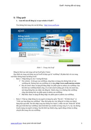 Esoff - Hướng dẫn sử dụng




   I) Tổng quát
       1. Làm thế nào để đăng ký và tạo website ở Esoff ?

       Vào đường link trang chủ của hệ thống : http://www.esoff.com




                                     Hình 1 – Trang chủ Esoff

   Đăng ký khởi tạo một trang web tại Esoff gồm 2 bước:
   Quy định các trang web được tạo tại Esoff sẽ được gọi là “webShop” để phân biệt với các trang
web khác không thuộc hệ thống Esoff.
   - Bước 1: Nhập thông tin cho 3 trường bắt buộc
              Tên website : là tên gọi của webShop, cũng được sử dụng cho đường link url vào
              webShop đó. Đường link của webShop sẽ có dạng http://www.esoff.com/ten-website
              Địa chỉ email: được sử dụng để đăng nhập vào phần quản trị admin của webShop. Sau
              khi khởi tạo webShop thành công, sẽ có một email tự động gửi về địa chỉ email này,
              nội dung thông báo xác nhận việc đăng ký thành công và có đường link webShop
              cũng như đường link vào phần quản trị admin của webShop.
              Mật khẩu: được sử dụng để đăng nhập vào phần quản trị admin của webShop.

   -   Bước 2: Tiếp tục nhập thông tin của người sử dụng bao gồm “Họ tên”, “Số điện thoại” và
       “Lĩnh vực hoạt động của webShop”. Mục đích giúp cho việc thống kê và chăm sóc khách
       hàng hiệu quả nhất. Sau khi nhập xong mọi thông tin ở bước 2, nhấn vào nút “Hoàn tất” để bắt
       đầu quá trình khởi tạo webShop. Quá trình khởi tạo sẽ diễn ra trong vòng 3s-7s, tùy vào đường
       truyền mạng của người sử dụng. Sau khi khởi tạo thành công, người dùng sẽ được tự động
       chuyển đên trang chủ của webShop.




www.esoff.com– Được phát triển bởi Gidaff                                                              3
 