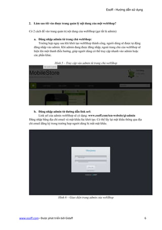 Esoff - Hướng dẫn sử dụng



       2. Làm sao tôi vào được trang quản lý nội dung của một webShop?

       Có 2 cách để vào trang quản trị nội dung của webShop (gọi tắt là admin):

           a. Đăng nhập admin từ trang chủ webShop:
               Trường hợp ngay sau khi khởi tạo webShop thành công, người dùng sẽ được tự động
           đăng nhập vào admin. Khi admin đang được đăng nhập, ngoài trang chủ của webShop sẽ
           hiện lên một thanh điều hướng, giúp người dùng có thể truy cập nhanh vào admin hoặc
           các phần khác.

                            Hình 5 – Truy cập vào admin từ trang chủ webShop




           b. Đăng nhập admin từ đường dẫn link url:
              Link url của admin webShop sẽ có dạng: www.esoff.com/ten-website/gi-admin
       Đăng nhập bằng địa chỉ email và mật khẩu lúc khởi tạo. Có thể lấy lại mật khẩu thông qua địa
       chỉ email đăng ký trong trường hợp người dùng bị mất mật khẩu.




                              Hình 6 – Giao diện trang admin của webShop




www.esoff.com– Được phát triển bởi Gidaff                                                             6
 