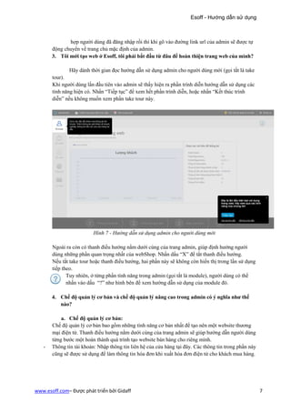 Esoff - Hướng dẫn sử dụng



              hợp người dùng đã đăng nhập rồi thì khi gõ vào đường link url của admin sẽ được tự
       động chuyển về trang chủ mặc định của admin.
       3. Tôi mới tạo web ở Esoff, tôi phải bắt đầu từ đâu để hoàn thiện trang web của mình?

              Hãy dành thời gian đọc hướng dẫn sử dụng admin cho người dùng mới (gọi tắt là take
       tour).
       Khi người dùng lần đầu tiên vào admin sẽ thấy hiện ra phần trình diễn hướng dẫn sử dụng các
       tính năng hiện có. Nhấn “Tiếp tục” để xem hết phần trình diễn, hoặc nhấn “Kết thúc trình
       diễn” nếu không muốn xem phần take tour này.




                          Hình 7 - Hướng dẫn sử dụng admin cho người dùng mới

       Ngoài ra còn có thanh điều hướng nằm dưới cùng của trang admin, giúp định hướng người
       dùng những phần quan trọng nhất của webShop. Nhấn dấu “X” để tắt thanh điều hướng.
       Nếu tắt take tour hoặc thanh điều hướng, hai phần này sẽ không còn hiển thị trong lần sử dụng
       tiếp theo.
              Tuy nhiên, ở từng phần tính năng trong admin (gọi tắt là module), người dùng có thể
              nhấn vào dấu “?” như hình bên để xem hướng dẫn sử dụng của module đó.

       4. Chế độ quản lý cơ bản và chế độ quản lý nâng cao trong admin có ý nghĩa như thế
          nào?

           a. Chế độ quản lý cơ bản:
       Chế độ quản lý cơ bản bao gồm những tính năng cơ bản nhất để tạo nên một website thương
       mại điện tử. Thanh điều hướng nằm dưới cùng của trang admin sẽ giúp hướng dẫn người dùng
       từng bước một hoàn thành quá trình tạo website bán hàng cho riêng mình.
   -   Thông tin tài khoản: Nhập thông tin liên hệ của cửa hàng tại đây. Các thông tin trong phần này
       cũng sẽ được sử dụng để làm thông tin hóa đơn khi xuất hóa đơn điện tử cho khách mua hàng.




www.esoff.com– Được phát triển bởi Gidaff                                                               7
 