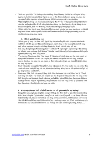 Esoff - Hướng dẫn sử dụng



   -   Chỉnh sửa giao diện: Tải lên logo của cửa hàng, thay đổi thông tin liên lạc, thông tin hỗ trợ
       trực tuyến, hotline của cửa hàng. Ngoài ra còn có thể chỉnh sửa banner quảng cáo, màu sắc
       của một số phần giao diện trên webShop để thể hiện rõ phong cách của cửa hàng.
   -   Nhập sản phẩm: Nhập sản phẩm của cửa hàng tại đây. Có thể sử dụng chức năng nhập nhanh
       cùng lúc nhiều sản phẩm để tiết kiệm thời gian, nhưng vẫn đảm bảo đầy đủ các thông tin cơ
       bản của sản phẩm, đảm bảo đủ thông tin cho khách hàng đặt hàng trực tuyến.
   -   Nối tên miền: Sau khi đã hoàn thành các phần trên, một website bán hàng trực tuyến cơ bản đã
       được hình thành. Phần duy nhất còn lại là nối một tên miền để khẳng định thương hiệu của
       cửa hàng trong cộng đồng mạng.

            b. Chế độ quản lý nâng cao:
       Chê độ quản lý nâng cao được thiết lập để đáp ứng nhu cầu phát triển và quảng bá của các
       webShop. Khi đổi qua chế độ quản lý nâng cao, người dùng có thể khám phá các tính năng
       mới, hỗ trợ mạnh mẽ hơn cho webShop. Dưới đây là một vài tính năng nổi bật:
   -   Tính năng đa ngôn ngữ: Nằm trong phần “Tài khoản Ngôn ngữ”, webShop giờ đây không
       chỉ hiển thị ngôn ngữ mặc định là tiếng Việt nữa. Người dùng có thể chọn sử dụng nhiều ngôn
       ngữ khác như tiếng Anh, tiếng Pháp, …
   -    Vận chuyển: Nằm trong phần “Sản phẩm Vận chuyển”, tính năng này cho phép người sử
       dụng có thể thêm mới các nhà vận chuyển phù hợp với sản phẩm của cửa hàng. Giá vận
       chuyển tính theo cân nặng của sản phẩm, sẽ được cộng vào với giá sản phẩm khi khách hàng
       đặt hàng trực tuyến.
   -   Thuế: Cũng nằm trong phần “Sản phẩm”, thuế mặc định là 0%. Tuy nhiên, bạn vẫn có thể điều
       chỉnh mức thuế mới phù hợp với sản phẩm của cửa hàng. Ví dụ bạn có thể tạo loại thuế giá trị
       gia tăng với thuế suất là 10%.
   -   Thanh toán: Mặc định khi tạo webShop, hình thức thanh toán khi ở chế độ cơ bản là “Thanh
       toán bằng tiền mặt”. Tuy nhiên, khi chuyển qua chế độ quản lý nâng cao, chủ cửa hàng có thể
       thiết lập thêm các hình thức thanh toán trực tuyến khác. Một số hình thức thanh toán đã được
       tích hợp sẵn như Paypal, Ngân lượng, chuyển khoản, hoặc bạn cũng có thể tự tạo ra một hình
       thức thanh toán riêng biệt cho cửa hàng của mình.


       5. WebShop có được thiết kế để tối ưu cho các kết quả tìm kiếm hay không?
       Từng phần nội dung hoặc sản phẩm trong webShop đều được thiết kế gắn liền với chức năng
       SEO (Search Engine Optimization), bao gồm các phần về tự động xuất ra các đường dẫn thân
       thiện(friendly url), tiêu đề (meta title), nội dung (meta description), từ khóa (meta keywords).
       Nếu thấy không phù hợp, người dùng có thể tùy chỉnh các trường này để tối ưu hóa trang web
       hơn nữa cho các kết quả tìm kiếm trên các bộ máy tìm kiếm như Google, Bing, Yahoo, …




www.esoff.com– Được phát triển bởi Gidaff                                                                 8
 