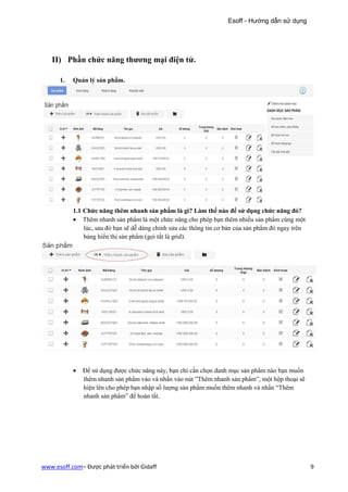 Esoff - Hướng dẫn sử dụng




   II) Phần chức năng thương mại điện tử.

      1.   Quản lý sản phẩm.




           1.1 Chức năng thêm nhanh sản phẩm là gì? Làm thế nào để sử dụng chức năng đó?
           • Thêm nhanh sản phẩm là một chức năng cho phép bạn thêm nhiều sản phẩm cùng một
               lúc, sau đó bạn sẽ dễ dàng chỉnh sửa các thông tin cơ bản của sản phẩm đó ngay trên
               bảng hiển thị sản phẩm (gọi tắt là grid).




           •   Để sử dụng được chức năng này, bạn chỉ cần chọn danh mục sản phẩm nào bạn muốn
               thêm nhanh sản phẩm vào và nhấn vào nút ”Thêm nhanh sản phẩm”, một hộp thoại sẽ
               hiện lên cho phép bạn nhập số lượng sản phẩm muốn thêm nhanh và nhấn “Thêm
               nhanh sản phẩm” để hoàn tất.




www.esoff.com– Được phát triển bởi Gidaff                                                            9
 