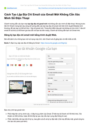Cách Tạo Lập Địa Chỉ Email của Gmail Mới Không Cần Xác Minh Số Điện Thoại 
chanhtuoi.com http://chanhtuoi.com/cach-tao-lap-dia-chi-email-moi-khong-can-xac-minh.html 
Cách Tạo Lập Địa Chỉ Email của Gmail Mới Không Cần Xác 
Minh Số Điện Thoại 
Chanh hướng dẫn các bạn mẹo tạo lập địa chỉ gmail mới mà không cần xác minh số điện thoại. Nhưng trước 
tiên thì Chanh mong bài này cũng sẽ hướng dẫn các bạn tạo địa chỉ email mới trên trình duyệt Website bình 
thường, để các bạn có thể sở hữu 1 địa chỉ gmail mới. Trong thời điểm bây giờ mà không có cho mình 1 địa chỉ 
email thì sẽ khó có thể tham gia trao đổi với bạn bè trên mạng. Chanh sẽ hướng dẫn bạn với Gmail nhé. 
Đăng ký tạo địa chỉ email mới bằng trình duyệt Web. 
Bài viết dành cho những bạn mới sử dụng máy tính, nên Chanh sẽ cố gắng làm chi tiết nhất có thể. 
Bước 1: Bạn truy cập vào địa chỉ đăng ký Gmail: https://accounts.google.com/SignUp 
Cách tạo lập địa chỉ email mới 
Bạn chú ý khi tạo gmail mới: 
Phải nhập tên và họ chính xác, vì đây là quy định của Gmail. Ở trên kia là Chanh chỉ VD thôi nhé. (Tài 
khoản có thể bị khóa, hoặc rất khó lấy lại sau này nếu bạn cung cấp thông tin sai) 
Phần mật khẩu nên tạo trên 8 ký tự, bao gồm cả số và ký tự đặc biệt. (Cái này để bảo mật, gmail cũng ko 
cho tạo các pass quá kém) 
 
