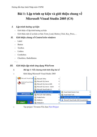 Hướng dẫn thực hành Nhập môn CNPM
Bài 1: Lập trình sự kiện và giới thiệu chung về
Microsoft Visual Studio 2005 (C#)
I. Lập trình hướng sự kiện
- Giới thiệu về lập trình hướng sự kiện
- Giới thiệu một số sự kiện cơ bản: Form_Load, Button_Click, Key_Press,…
II. Giới thiệu chung về Control trên windows
- Label
- Button
- Textbox
- Listbox
- Combobox
- Checkbox, RadioButton
- …
III. Giới thiệu lập trình ứng dụng WinForm
1. Bài tập 1: Viết chương trình tính tổng hai số
o Khởi động Microsoft Visual Studio 2005
o Tạo project: Từ menu File chọn NewProject
 