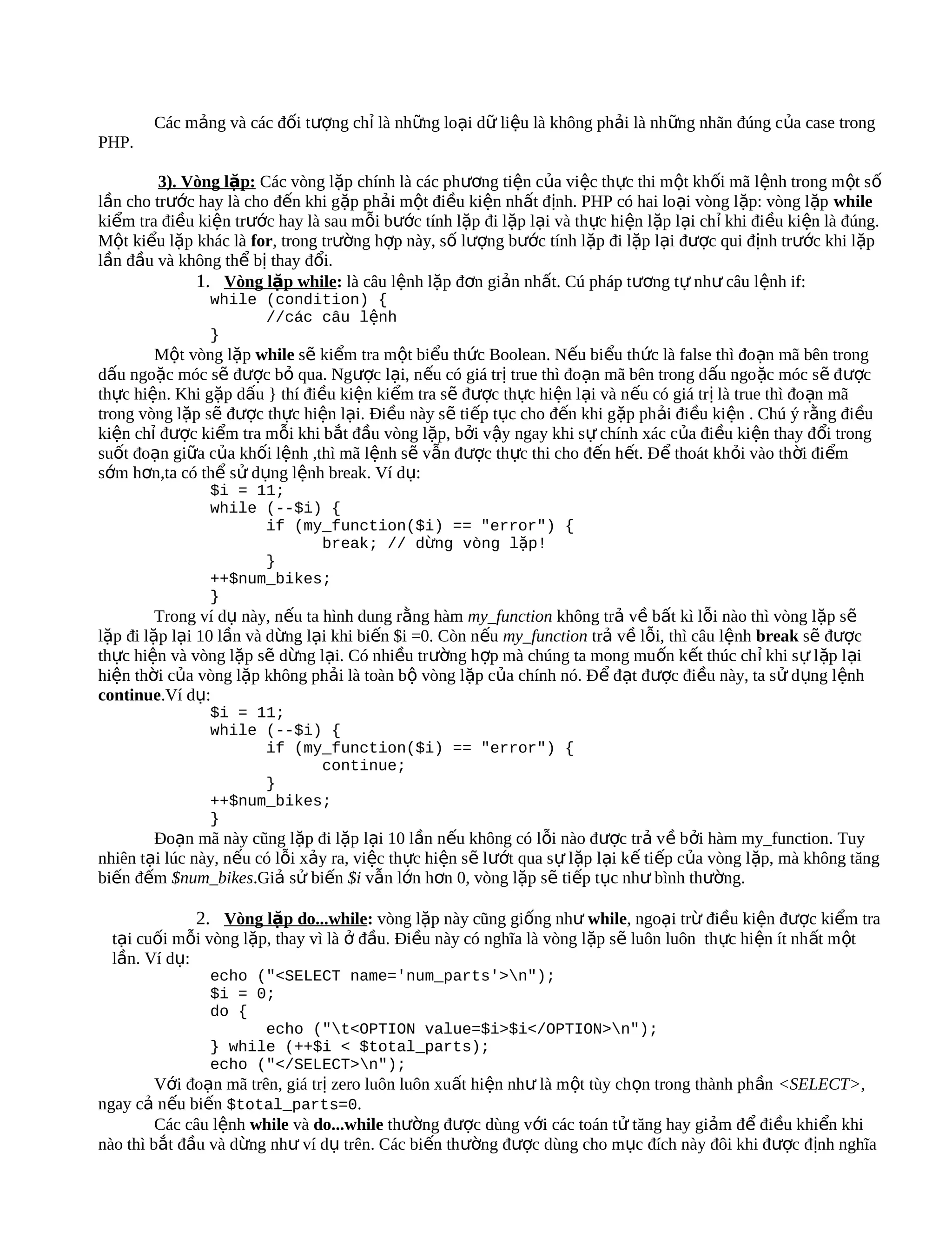 Các mảng và các đối tượng chỉ là những loại dữ liệu là không phải là những nhãn đúng của case trong
PHP.

         3). Vòng lặp: Các vòng lặp chính là các phương tiện của việc thực thi một khối mã lệnh trong m ột số
lần cho trước hay là cho đến khi gặp phải một điều kiện nhất định. PHP có hai loại vòng lặp: vòng lặp while
kiểm tra điều kiện trước hay là sau mỗi bước tính lặp đi lặp lại và thực hiện lặp lại chỉ khi điều kiện là đúng.
Một kiểu lặp khác là for, trong trường hợp này, số lượng bước tính lặp đi lặp lại được qui định trước khi lặp
lần đầu và không thể bị thay đổi.
              1. Vòng lặp while: là câu lệnh lặp đơn giản nhất. Cú pháp tương tự như câu lệnh if:
                while (condition) {
                      //các câu lệnh
                }
        Một vòng lặp while sẽ kiểm tra một biểu thức Boolean. Nếu biểu thức là false thì đoạn mã bên trong
dấu ngoặc móc sẽ được bỏ qua. Ngược lại, nếu có giá trị true thì đoạn mã bên trong d ấu ngo ặc móc s ẽ đ ược
thực hiện. Khi gặp dấu } thí điều kiện kiểm tra sẽ được thực hiện lại và nếu có giá trị là true thì đo ạn mã
trong vòng lặp sẽ được thực hiện lại. Điều này sẽ tiếp tục cho đến khi gặp phải điều kiện . Chú ý rằng điều
kiện chỉ được kiểm tra mỗi khi bắt đầu vòng lặp, bởi vậy ngay khi sự chính xác của điều kiện thay đ ổi trong
suốt đoạn giữa của khối lệnh ,thì mã lệnh sẽ vẫn được thực thi cho đến hết. Để thoát khỏi vào th ời điểm
sớm hơn,ta có thể sử dụng lệnh break. Ví dụ:
                $i = 11;
                while (--$i) {
                      if (my_function($i) == "error") {
                            break; // dừng vòng lặp!
                      }
                ++$num_bikes;
                }
         Trong ví dụ này, nếu ta hình dung rằng hàm my_function không trả về bất kì lỗi nào thì vòng lặp sẽ
lặp đi lặp lại 10 lần và dừng lại khi biến $i =0. Còn nếu my_function trả về lỗi, thì câu lệnh break sẽ được
thực hiện và vòng lặp sẽ dừng lại. Có nhiều trường hợp mà chúng ta mong muốn kết thúc chỉ khi s ự lặp lại
hiện thời của vòng lặp không phải là toàn bộ vòng lặp của chính nó. Để đạt được điều này, ta sử dụng lệnh
continue.Ví dụ:
                $i = 11;
                while (--$i) {
                      if (my_function($i) == "error") {
                            continue;
                      }
                ++$num_bikes;
                }
        Đoạn mã này cũng lặp đi lặp lại 10 lần nếu không có lỗi nào được trả về bởi hàm my_function. Tuy
nhiên tại lúc này, nếu có lỗi xảy ra, việc thực hiện sẽ lướt qua sự lặp lại kế tiếp của vòng lặp, mà không tăng
biến đếm $num_bikes.Giả sử biến $i vẫn lớn hơn 0, vòng lặp sẽ tiếp tục như bình thường.

              2. Vòng lặp do...while: vòng lặp này cũng giống như while, ngoại trừ điều kiện được kiểm tra
  tại cuối mỗi vòng lặp, thay vì là ở đầu. Điều này có nghĩa là vòng lặp sẽ luôn luôn thực hiện ít nh ất m ột
  lần. Ví dụ:
                echo ("<SELECT name='num_parts'>n");
                $i = 0;
                do {
                      echo ("t<OPTION value=$i>$i</OPTION>n");
                } while (++$i < $total_parts);
                echo ("</SELECT>n");
         Với đoạn mã trên, giá trị zero luôn luôn xuất hiện như là một tùy chọn trong thành phần <SELECT>,
ngay cả nếu biến $total_parts=0.
         Các câu lệnh while và do...while thường được dùng với các toán tử tăng hay giảm để điều khiển khi
nào thì bắt đầu và dừng như ví dụ trên. Các biến thường được dùng cho mục đích này đôi khi được đ ịnh nghĩa
 