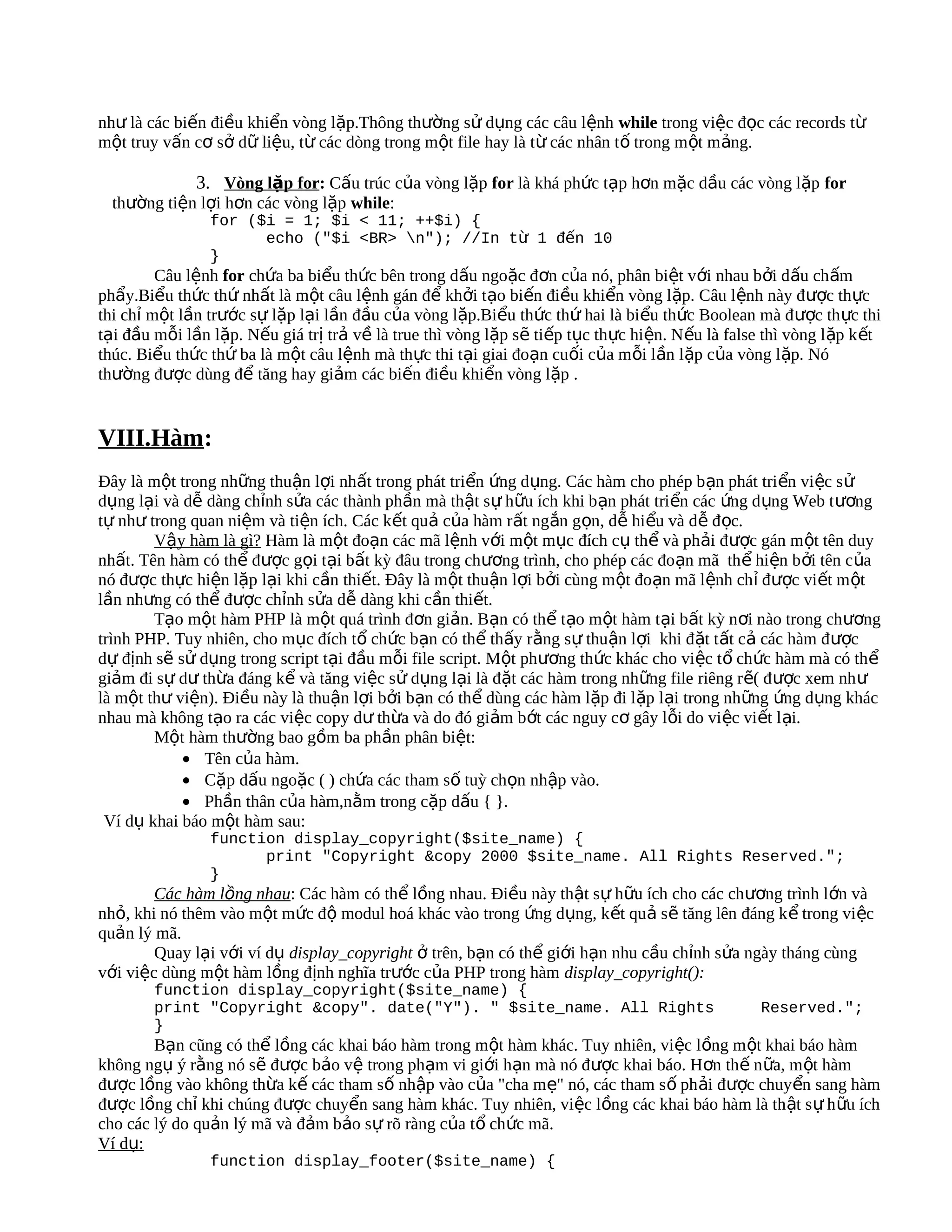 như là các biến điều khiển vòng lặp.Thông thường sử dụng các câu lệnh while trong việc đọc các records từ
một truy vấn cơ sở dữ liệu, từ các dòng trong một file hay là từ các nhân tố trong m ột m ảng.

             3. Vòng lặp for: Cấu trúc của vòng lặp for là khá phức tạp hơn mặc dầu các vòng lặp for
  thường tiện lợi hơn các vòng lặp while:
                for ($i = 1; $i < 11; ++$i) {
                      echo ("$i <BR> n"); //In từ 1 đến 10
                }
         Câu lệnh for chứa ba biểu thức bên trong dấu ngoặc đơn của nó, phân biệt với nhau bởi dấu chấm
phẩy.Biểu thức thứ nhất là một câu lệnh gán để khởi tạo biến điều khiển vòng lặp. Câu lệnh này được thực
thi chỉ một lần trước sự lặp lại lần đầu của vòng lặp.Biểu thức thứ hai là biểu thức Boolean mà đ ược th ực thi
tại đầu mỗi lần lặp. Nếu giá trị trả về là true thì vòng lặp sẽ tiếp tục thực hiện. N ếu là false thì vòng lặp k ết
thúc. Biểu thức thứ ba là một câu lệnh mà thực thi tại giai đoạn cuối của mỗi lần lặp của vòng lặp. Nó
thường được dùng để tăng hay giảm các biến điều khiển vòng lặp .


VIII.Hàm:
Đây là một trong những thuận lợi nhất trong phát triển ứng dụng. Các hàm cho phép b ạn phát tri ển vi ệc s ử
dụng lại và dễ dàng chỉnh sửa các thành phần mà thật sự hữu ích khi bạn phát triển các ứng d ụng Web t ương
tự như trong quan niệm và tiện ích. Các kết quả của hàm rất ngắn gọn, dễ hiểu và dễ đ ọc.
        Vậy hàm là gì? Hàm là một đoạn các mã lệnh với một mục đích cụ thể và phải được gán m ột tên duy
nhất. Tên hàm có thể được gọi tại bất kỳ đâu trong chương trình, cho phép các đo ạn mã th ể hi ện b ởi tên c ủa
nó được thực hiện lặp lại khi cần thiết. Đây là một thuận lợi bởi cùng một đoạn mã lệnh chỉ được viết m ột
lần nhưng có thể được chỉnh sửa dễ dàng khi cần thiết.
        Tạo một hàm PHP là một quá trình đơn giản. Bạn có thể tạo một hàm tại bất kỳ nơi nào trong chương
trình PHP. Tuy nhiên, cho mục đích tổ chức bạn có thể thấy rằng sự thuận lợi khi đặt t ất cả các hàm đ ược
dự định sẽ sử dụng trong script tại đầu mỗi file script. Một phương thức khác cho việc t ổ chức hàm mà có thể
giảm đi sự dư thừa đáng kể và tăng việc sử dụng lại là đặt các hàm trong những file riêng rẽ( đ ược xem nh ư
là một thư viện). Điều này là thuận lợi bởi bạn có thể dùng các hàm lặp đi lặp lại trong những ứng dụng khác
nhau mà không tạo ra các việc copy dư thừa và do đó giảm bớt các nguy cơ gây lỗi do việc vi ết l ại.
        Một hàm thường bao gồm ba phần phân biệt:
            • Tên của hàm.
            • Cặp dấu ngoặc ( ) chứa các tham số tuỳ chọn nhập vào.
            • Phần thân của hàm,nằm trong cặp dấu { }.
 Ví dụ khai báo một hàm sau:
                function display_copyright($site_name) {
                      print "Copyright &copy 2000 $site_name. All Rights Reserved.";
                }
        Các hàm lồng nhau: Các hàm có thể lồng nhau. Điều này thật sự hữu ích cho các chương trình lớn và
nhỏ, khi nó thêm vào một mức độ modul hoá khác vào trong ứng dụng, k ết quả sẽ tăng lên đáng k ể trong vi ệc
quản lý mã.
        Quay lại với ví dụ display_copyright ở trên, bạn có thể giới hạn nhu cầu chỉnh sửa ngày tháng cùng
với việc dùng một hàm lồng định nghĩa trước của PHP trong hàm display_copyright():
        function display_copyright($site_name) {
        print "Copyright &copy". date("Y"). " $site_name. All Rights                             Reserved.";
        }
        Bạn cũng có thể lồng các khai báo hàm trong một hàm khác. Tuy nhiên, việc lồng m ột khai báo hàm
không ngụ ý rằng nó sẽ được bảo vệ trong phạm vi giới hạn mà nó được khai báo. Hơn thế n ữa, m ột hàm
được lồng vào không thừa kế các tham số nhập vào của "cha mẹ" nó, các tham s ố ph ải được chuyển sang hàm
được lồng chỉ khi chúng được chuyển sang hàm khác. Tuy nhiên, việc lồng các khai báo hàm là th ật s ự h ữu ích
cho các lý do quản lý mã và đảm bảo sự rõ ràng của tổ chức mã.
Ví dụ:
                function display_footer($site_name) {
 