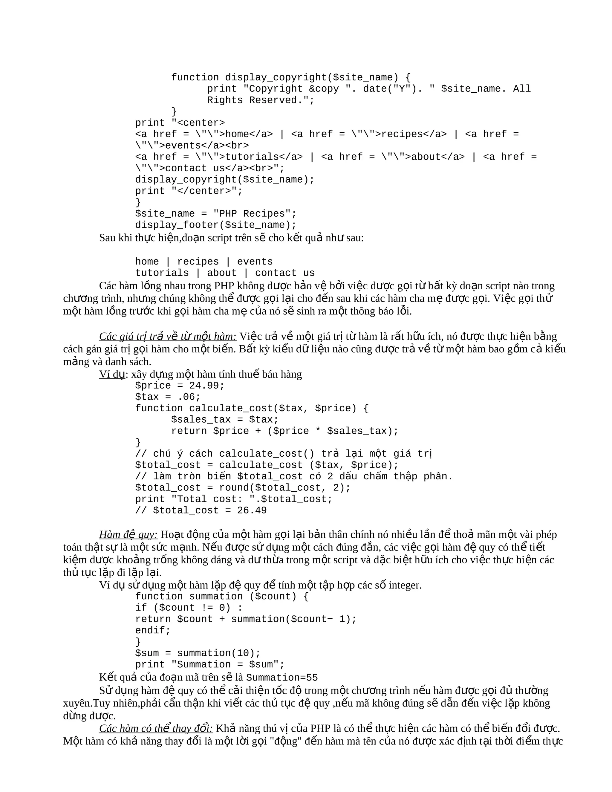 function display_copyright($site_name) {
                           print "Copyright &copy ". date("Y"). " $site_name. All
                           Rights Reserved.";
                     }
               print "<center>
               <a href = "">home</a> | <a href = "">recipes</a> | <a href =
               "">events</a><br>
               <a href = "">tutorials</a> | <a href = "">about</a> | <a href =
               "">contact us</a><br>";
               display_copyright($site_name);
               print "</center>";
               }
               $site_name = "PHP Recipes";
               display_footer($site_name);
       Sau khi thực hiện,đoạn script trên sẽ cho kết quả như sau:

               home | recipes | events
               tutorials | about | contact us
       Các hàm lồng nhau trong PHP không được bảo vệ bởi việc được gọi từ bất kỳ đoạn script nào trong
chương trình, nhưng chúng không thể được gọi lại cho đến sau khi các hàm cha mẹ được gọi. Việc g ọi th ử
một hàm lồng trước khi gọi hàm cha mẹ của nó sẽ sinh ra một thông báo lỗi.

        Các giá trị trả về từ một hàm: Việc trả về một giá trị từ hàm là rất hữu ích, nó được thực hiện bằng
cách gán giá trị gọi hàm cho một biến. Bất kỳ kiểu dữ liệu nào cũng được trả về từ m ột hàm bao g ồm cả ki ểu
mảng và danh sách.
        Ví dụ: xây dựng một hàm tính thuế bán hàng
               $price = 24.99;
               $tax = .06;
               function calculate_cost($tax, $price) {
                     $sales_tax = $tax;
                     return $price + ($price * $sales_tax);
               }
               // chú ý cách calculate_cost() trả lại một giá trị
               $total_cost = calculate_cost ($tax, $price);
               // làm tròn biến $total_cost có 2 dấu chấm thập phân.
               $total_cost = round($total_cost, 2);
               print "Total cost: ".$total_cost;
               // $total_cost = 26.49

        Hàm đệ quy: Hoạt động của một hàm gọi lại bản thân chính nó nhiều lần để thoả mãn một vài phép
toán thật sự là một sức mạnh. Nếu được sử dụng một cách đúng đắn, các việc g ọi hàm đệ quy có th ể ti ết
kiệm được khoảng trống không đáng và dư thừa trong một script và đặc biệt hữu ích cho việc th ực hiện các
thủ tục lặp đi lặp lại.
        Ví dụ sử dụng một hàm lặp đệ quy để tính một tập hợp các số integer.
              function summation ($count) {
              if ($count != 0) :
              return $count + summation($count− 1);
              endif;
              }
              $sum = summation(10);
              print "Summation = $sum";
       Kết quả của đoạn mã trên sẽ là Summation=55
       Sử dụng hàm đệ quy có thể cải thiện tốc độ trong một chương trình nếu hàm được gọi đủ thường
xuyên.Tuy nhiên,phải cẩn thận khi viết các thủ tục đệ quy ,nếu mã không đúng sẽ dẫn đến việc lặp không
dừng được.
       Các hàm có thể thay đổi: Khả năng thú vị của PHP là có thể thực hiện các hàm có thể biến đổi được.
Một hàm có khả năng thay đổi là một lời gọi "động" đến hàm mà tên của nó được xác đ ịnh t ại th ời đi ểm th ực
 