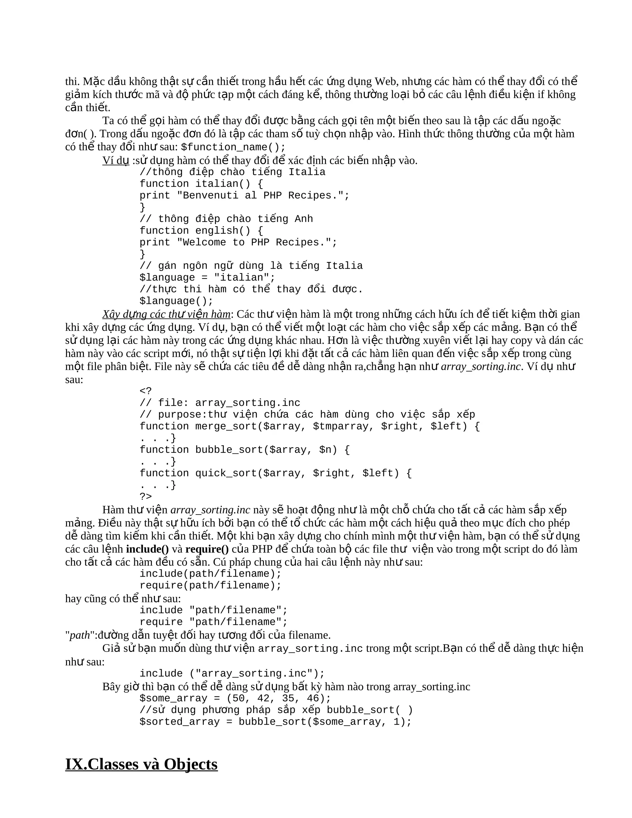 thi. Mặc dầu không thật sự cần thiết trong hầu hết các ứng dụng Web, nhưng các hàm có thể thay đ ổi có thể
giảm kích thước mã và độ phức tạp một cách đáng kể, thông thường loại bỏ các câu lệnh điều kiện if không
cần thiết.
        Ta có thể gọi hàm có thể thay đổi được bằng cách gọi tên một biến theo sau là t ập các d ấu ngo ặc
đơn( ). Trong dấu ngoặc đơn đó là tập các tham số tuỳ chọn nhập vào. Hình thức thông thường của m ột hàm
có thể thay đổi như sau: $function_name();
        Ví dụ :sử dụng hàm có thể thay đổi để xác định các biến nhập vào.
               //thông điệp chào tiếng Italia
               function italian() {
               print "Benvenuti al PHP Recipes.";
               }
               // thông điệp chào tiếng Anh
               function english() {
               print "Welcome to PHP Recipes.";
               }
               // gán ngôn ngữ dùng là tiếng Italia
               $language = "italian";
               //thực thi hàm có thể thay đổi được.
               $language();
        Xây dựng các thư viện hàm: Các thư viện hàm là một trong những cách hữu ích để tiết kiệm thời gian
khi xây dựng các ứng dụng. Ví dụ, bạn có thể viết một loạt các hàm cho việc s ắp x ếp các m ảng. B ạn có th ể
sử dụng lại các hàm này trong các ứng dụng khác nhau. Hơn là việc thường xuyên viết lại hay copy và dán các
hàm này vào các script mới, nó thật sự tiện lợi khi đặt tất cả các hàm liên quan đ ến vi ệc s ắp xếp trong cùng
một file phân biệt. File này sẽ chứa các tiêu đề dễ dàng nhận ra,chẳng hạn như array_sorting.inc. Ví dụ như
sau:
               <?
               // file: array_sorting.inc
               // purpose:thư viện chứa các hàm dùng cho việc sắp xếp
               function merge_sort($array, $tmparray, $right, $left) {
               . . .}
               function bubble_sort($array, $n) {
               . . .}
               function quick_sort($array, $right, $left) {
               . . .}
               ?>
        Hàm thư viện array_sorting.inc này sẽ hoạt động như là một chỗ chứa cho tất cả các hàm sắp xếp
mảng. Điều này thật sự hữu ích bởi bạn có thể tổ chức các hàm một cách hiệu quả theo m ục đích cho phép
dễ dàng tìm kiếm khi cần thiết. Một khi bạn xây dựng cho chính mình một thư viện hàm, bạn có thể sử d ụng
các câu lệnh include() và require() của PHP để chứa toàn bộ các file thư viện vào trong một script do đó làm
cho tất cả các hàm đều có sẵn. Cú pháp chung của hai câu lệnh này như sau:
               include(path/filename);
               require(path/filename);
hay cũng có thể như sau:
               include "path/filename";
               require "path/filename";
"path":đường dẫn tuyệt đối hay tương đối của filename.
        Giả sử bạn muốn dùng thư viện array_sorting.inc trong một script.Bạn có thể dễ dàng thực hiện
như sau:
               include ("array_sorting.inc");
       Bây giờ thì bạn có thể dễ dàng sử dụng bất kỳ hàm nào trong array_sorting.inc
               $some_array = (50, 42, 35, 46);
               //sử dụng phương pháp sắp xếp bubble_sort( )
               $sorted_array = bubble_sort($some_array, 1);



IX.Classes và Objects
 