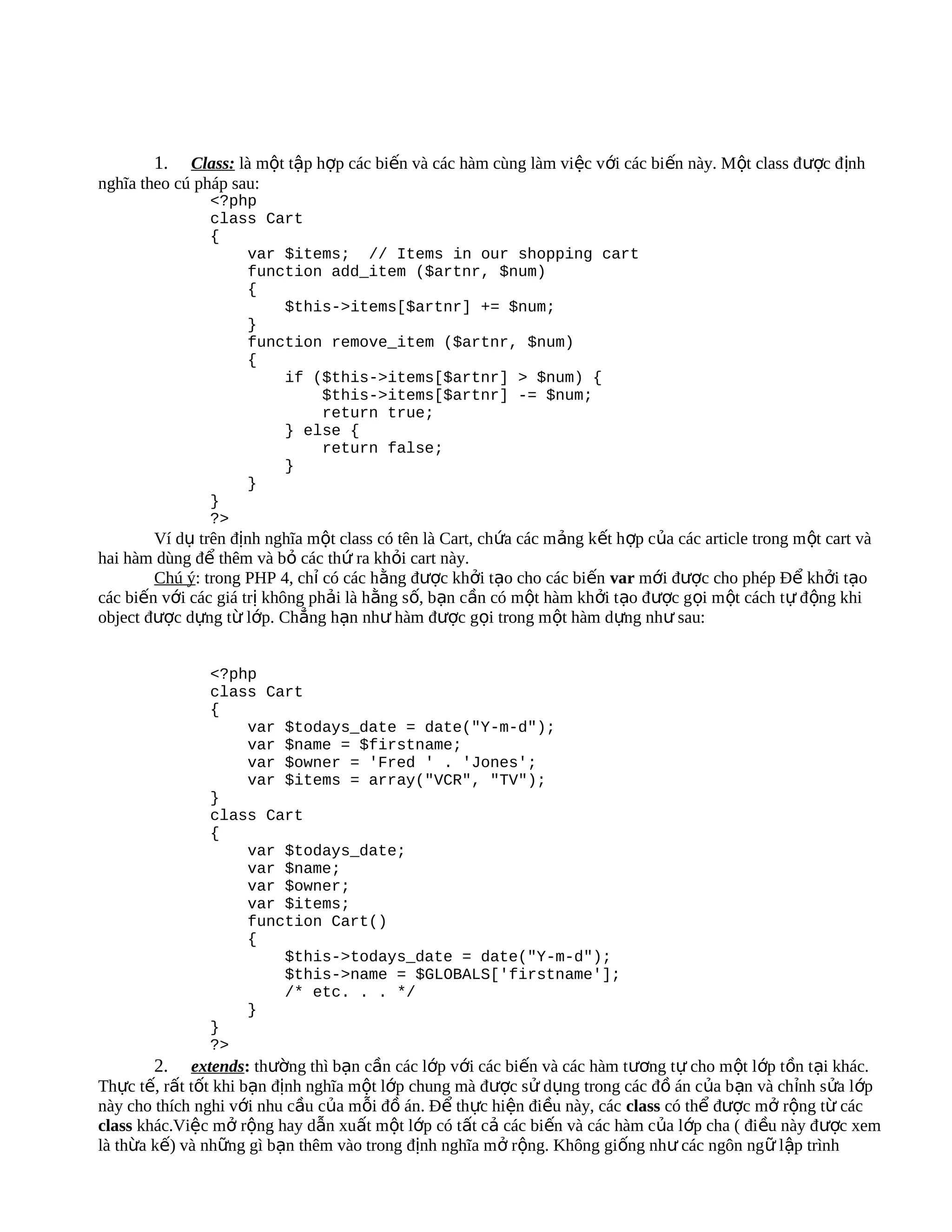 1. Class: là một tập hợp các biến và các hàm cùng làm việc với các biến này. Một class đ ược đ ịnh
nghĩa theo cú pháp sau:
                <?php
                class Cart
                {
                    var $items; // Items in our shopping cart
                    function add_item ($artnr, $num)
                    {
                        $this->items[$artnr] += $num;
                    }
                    function remove_item ($artnr, $num)
                    {
                        if ($this->items[$artnr] > $num) {
                            $this->items[$artnr] -= $num;
                            return true;
                        } else {
                            return false;
                        }
                    }
                }
                ?>
        Ví dụ trên định nghĩa một class có tên là Cart, chứa các m ảng kết hợp của các article trong m ột cart và
hai hàm dùng để thêm và bỏ các thứ ra khỏi cart này.
        Chú ý: trong PHP 4, chỉ có các hằng được khởi tạo cho các biến var mới được cho phép Để khởi tạo
các biến với các giá trị không phải là hằng số, bạn cần có một hàm khởi t ạo được gọi m ột cách t ự đ ộng khi
object được dựng từ lớp. Chẳng hạn như hàm được gọi trong một hàm dựng như sau:


                <?php
                class Cart
                {
                    var $todays_date = date("Y-m-d");
                    var $name = $firstname;
                    var $owner = 'Fred ' . 'Jones';
                    var $items = array("VCR", "TV");
                }
                class Cart
                {
                    var $todays_date;
                    var $name;
                    var $owner;
                    var $items;
                    function Cart()
                    {
                        $this->todays_date = date("Y-m-d");
                        $this->name = $GLOBALS['firstname'];
                        /* etc. . . */
                    }
                }
                ?>
        2. extends: thường thì bạn cần các lớp với các biến và các hàm tương tự cho một lớp tồn tại khác.
Thực tế, rất tốt khi bạn định nghĩa một lớp chung mà được sử dụng trong các đồ án của bạn và ch ỉnh sửa l ớp
này cho thích nghi với nhu cầu của mỗi đồ án. Để thực hiện điều này, các class có thể được mở rộng từ các
class khác.Việc mở rộng hay dẫn xuất một lớp có tất cả các biến và các hàm của lớp cha ( đi ều này đ ược xem
là thừa kế) và những gì bạn thêm vào trong định nghĩa mở rộng. Không giống như các ngôn ng ữ lập trình
 