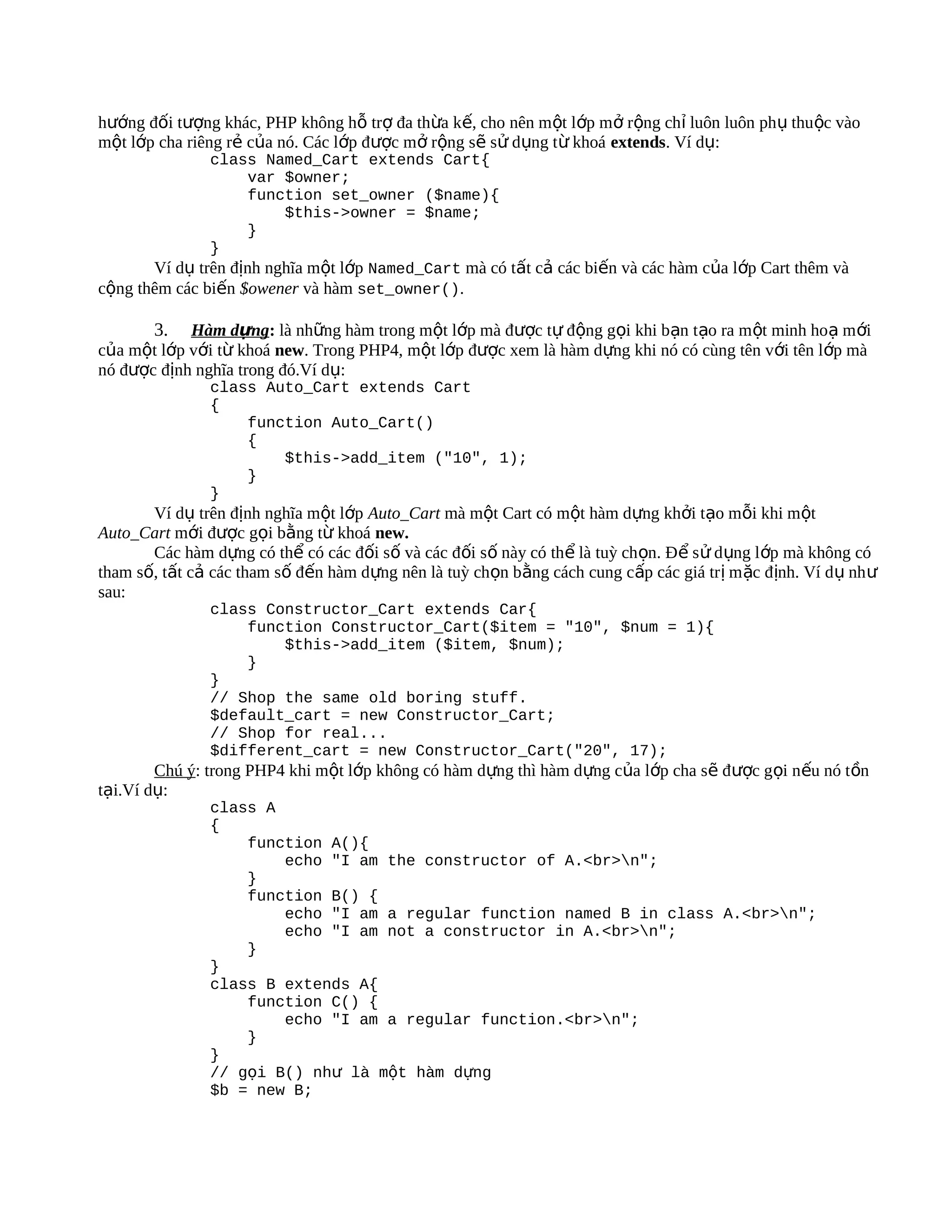 hướng đối tượng khác, PHP không hỗ trợ đa thừa kế, cho nên một lớp mở rộng chỉ luôn luôn phụ thu ộc vào
một lớp cha riêng rẻ của nó. Các lớp được mở rộng sẽ sử dụng từ khoá extends. Ví dụ:
               class Named_Cart extends Cart{
                    var $owner;
                    function set_owner ($name){
                         $this->owner = $name;
                    }
               }
       Ví dụ trên định nghĩa một lớp Named_Cart mà có tất cả các biến và các hàm của lớp Cart thêm và
cộng thêm các biến $owener và hàm set_owner().

       3.   Hàm dựng: là những hàm trong một lớp mà được tự động gọi khi bạn tạo ra một minh hoạ m ới
của một lớp với từ khoá new. Trong PHP4, một lớp được xem là hàm dựng khi nó có cùng tên với tên lớp mà
nó được định nghĩa trong đó.Ví dụ:
               class Auto_Cart extends Cart
               {
                   function Auto_Cart()
                   {
                       $this->add_item ("10", 1);
                   }
               }
       Ví dụ trên định nghĩa một lớp Auto_Cart mà một Cart có một hàm dựng khởi tạo mỗi khi một
Auto_Cart mới được gọi bằng từ khoá new.
       Các hàm dựng có thể có các đối số và các đối số này có thể là tuỳ chọn. Để s ử d ụng l ớp mà không có
tham số, tất cả các tham số đến hàm dựng nên là tuỳ chọn bằng cách cung cấp các giá tr ị m ặc định. Ví d ụ nh ư
sau:
               class Constructor_Cart extends Car{
                   function Constructor_Cart($item = "10", $num = 1){
                       $this->add_item ($item, $num);
                   }
               }
               // Shop the same old boring stuff.
               $default_cart = new Constructor_Cart;
               // Shop for real...
               $different_cart = new Constructor_Cart("20", 17);
        Chú ý: trong PHP4 khi một lớp không có hàm dựng thì hàm dựng của lớp cha sẽ được gọi nếu nó t ồn
tại.Ví dụ:
               class A
               {
                   function A(){
                       echo "I am the constructor of A.<br>n";
                   }
                   function B() {
                       echo "I am a regular function named B in class A.<br>n";
                       echo "I am not a constructor in A.<br>n";
                   }
               }
               class B extends A{
                   function C() {
                       echo "I am a regular function.<br>n";
                   }
               }
               // gọi B() như là một hàm dựng
               $b = new B;
 
