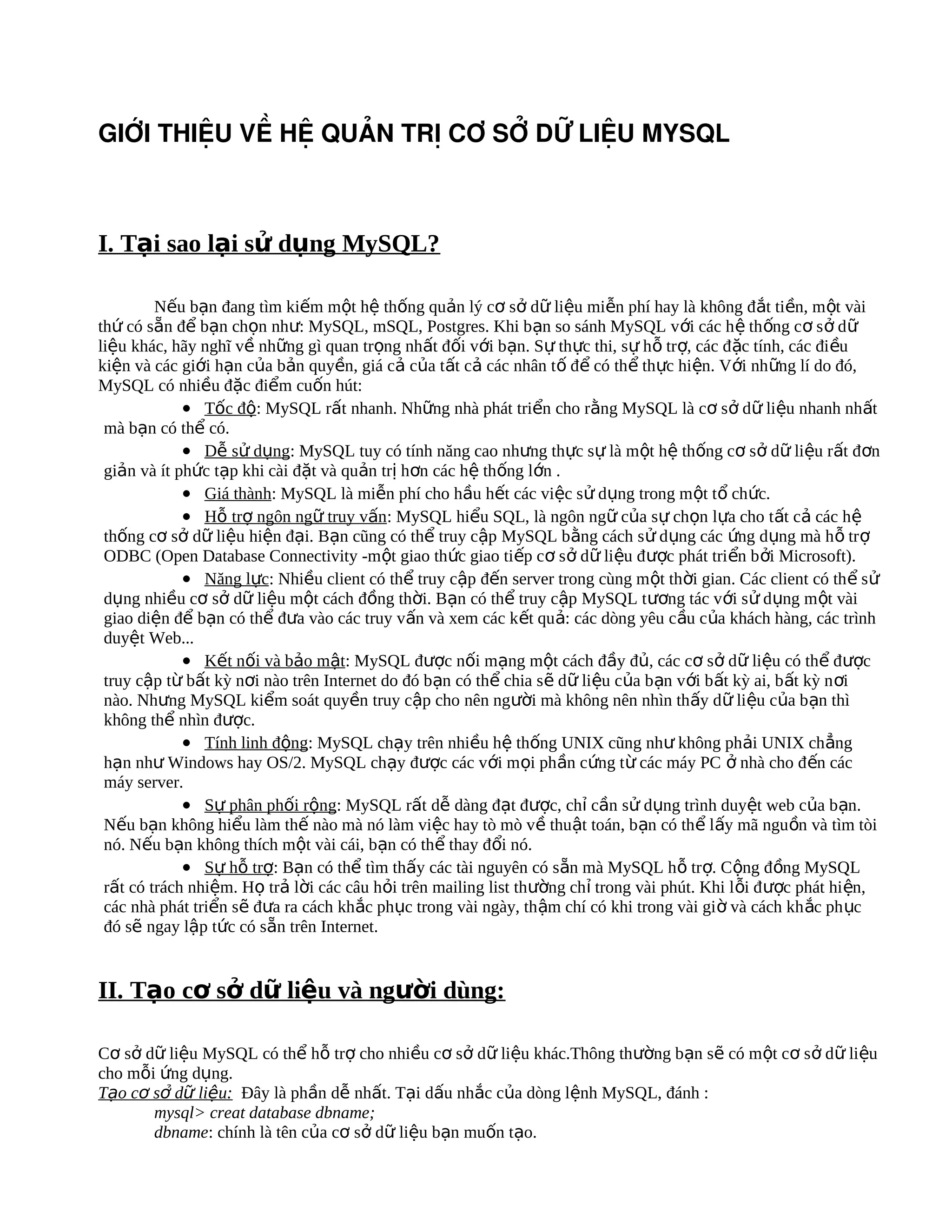 GIỚI THIỆU VỀ HỆ QUẢN TRỊ CƠ SỞ DỮ LIỆU MYSQL



I. Tại sao lại sử dụng MySQL?

         Nếu bạn đang tìm kiếm một hệ thống quản lý cơ sở dữ liệu miễn phí hay là không đắt tiền, m ột vài
thứ có sẵn để bạn chọn như: MySQL, mSQL, Postgres. Khi bạn so sánh MySQL v ới các h ệ th ống c ơ s ở d ữ
liệu khác, hãy nghĩ về những gì quan trọng nhất đối với bạn. Sự thực thi, sự hỗ trợ, các đ ặc tính, các đi ều
kiện và các giới hạn của bản quyền, giá cả của tất cả các nhân tố để có thể thực hiện. Với nh ững lí do đó,
MySQL có nhiều đặc điểm cuốn hút:
             • Tốc độ: MySQL rất nhanh. Những nhà phát triển cho rằng MySQL là cơ sở dữ liệu nhanh nhất
 mà bạn có thể có.
             • Dễ sử dụng: MySQL tuy có tính năng cao nhưng thực sự là một hệ thống cơ sở dữ liệu rất đơn
 giản và ít phức tạp khi cài đặt và quản trị hơn các hệ thống lớn .
             • Giá thành: MySQL là miễn phí cho hầu hết các việc sử dụng trong một tổ chức.
             • Hỗ trợ ngôn ngữ truy vấn: MySQL hiểu SQL, là ngôn ngữ của sự chọn lựa cho tất cả các hệ
 thống cơ sở dữ liệu hiện đại. Bạn cũng có thể truy cập MySQL bằng cách sử dụng các ứng dụng mà h ỗ tr ợ
 ODBC (Open Database Connectivity -một giao thức giao tiếp cơ s ở dữ liệu đ ược phát tri ển b ởi Microsoft).
             • Năng lực: Nhiều client có thể truy cập đến server trong cùng một thời gian. Các client có th ể sử
 dụng nhiều cơ sở dữ liệu một cách đồng thời. Bạn có thể truy cập MySQL tương tác với sử dụng m ột vài
 giao diện để bạn có thể đưa vào các truy vấn và xem các kết quả: các dòng yêu c ầu c ủa khách hàng, các trình
 duyệt Web...
             • Kết nối và bảo mật: MySQL được nối mạng một cách đầy đủ, các cơ sở dữ liệu có thể được
 truy cập từ bất kỳ nơi nào trên Internet do đó bạn có thể chia sẽ dữ liệu của bạn v ới b ất kỳ ai, b ất kỳ n ơi
 nào. Nhưng MySQL kiểm soát quyền truy cập cho nên người mà không nên nhìn thấy dữ liệu của bạn thì
 không thể nhìn được.
             • Tính linh động: MySQL chạy trên nhiều hệ thống UNIX cũng như không phải UNIX chẳng
 hạn như Windows hay OS/2. MySQL chạy được các với mọi phần cứng từ các máy PC ở nhà cho đ ến các
 máy server.
             • Sự phân phối rộng: MySQL rất dễ dàng đạt được, chỉ cần sử dụng trình duyệt web của bạn.
 Nếu bạn không hiểu làm thế nào mà nó làm việc hay tò mò về thuật toán, bạn có thể lấy mã ngu ồn và tìm tòi
 nó. Nếu bạn không thích một vài cái, bạn có thể thay đổi nó.
             • Sự hỗ trợ: Bạn có thể tìm thấy các tài nguyên có sẵn mà MySQL hỗ trợ. Cộng đồng MySQL
 rất có trách nhiệm. Họ trả lời các câu hỏi trên mailing list thường ch ỉ trong vài phút. Khi l ỗi đ ược phát hi ện,
 các nhà phát triển sẽ đưa ra cách khắc phục trong vài ngày, th ậm chí có khi trong vài gi ờ và cách kh ắc ph ục
 đó sẽ ngay lập tức có sẵn trên Internet.


II. Tạo cơ sở dữ liệu và người dùng:

Cơ sở dữ liệu MySQL có thể hỗ trợ cho nhiều cơ sở dữ liệu khác.Thông thường bạn sẽ có một cơ sở dữ liệu
cho mỗi ứng dụng.
Tạo cơ sở dữ liệu: Đây là phần dễ nhất. Tại dấu nhắc của dòng lệnh MySQL, đánh :
       mysql> creat database dbname;
       dbname: chính là tên của cơ sở dữ liệu bạn muốn tạo.
 