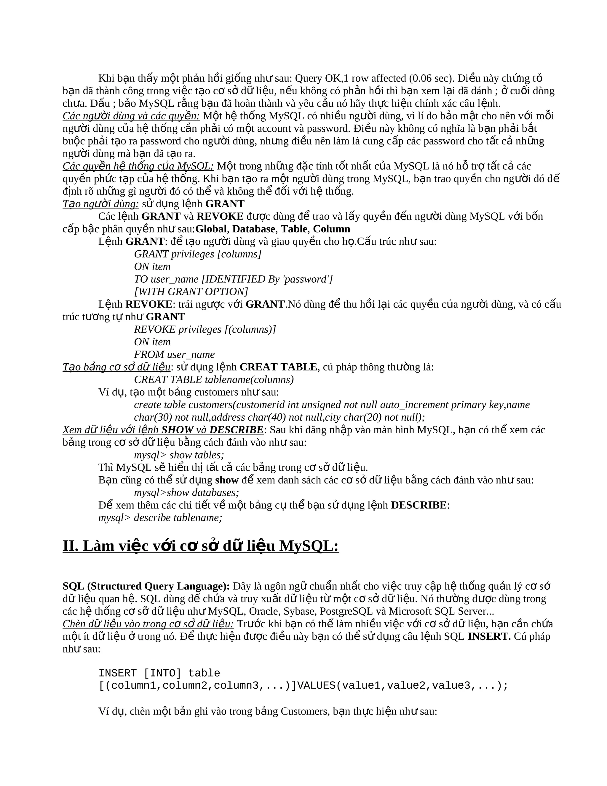 Khi bạn thấy một phản hồi giống như sau: Query OK,1 row affected (0.06 sec). Đi ều này ch ứng t ỏ
bạn đã thành công trong việc tạo cơ sở dữ liệu, nếu không có phản hồi thì bạn xem lại đã đánh ; ở cu ối dòng
chưa. Dấu ; bảo MySQL rằng bạn đã hoàn thành và yêu cầu nó hãy thực hiện chính xác câu l ệnh.
Các người dùng và các quyền: Một hệ thống MySQL có nhiều người dùng, vì lí do bảo mật cho nên với mỗi
người dùng của hệ thống cần phải có một account và password. Điều này không có nghĩa là b ạn ph ải b ắt
buộc phải tạo ra password cho người dùng, nhưng điều nên làm là cung cấp các password cho t ất cả những
người dùng mà bạn đã tạo ra.
Các quyền hệ thống của MySQL: Một trong những đặc tính tốt nhất của MySQL là nó hỗ trợ tất cả các
quyền phức tạp của hệ thống. Khi bạn tạo ra một người dùng trong MySQL, bạn trao quyền cho người đó để
định rõ những gì người đó có thể và không thể đối với hệ thống.
Tạo người dùng: sử dụng lệnh GRANT
        Các lệnh GRANT và REVOKE được dùng để trao và lấy quyền đến người dùng MySQL với bốn
cấp bậc phân quyền như sau:Global, Database, Table, Column
        Lệnh GRANT: để tạo người dùng và giao quyền cho họ.Cấu trúc như sau:
                GRANT privileges [columns]
                ON item
                TO user_name [IDENTIFIED By 'password']
                [WITH GRANT OPTION]
        Lệnh REVOKE: trái ngược với GRANT.Nó dùng để thu hồi lại các quyền của người dùng, và có cấu
trúc tương tự như GRANT
                REVOKE privileges [(columns)]
                ON item
                FROM user_name
Tạo bảng cơ sở dữ liệu: sử dụng lệnh CREAT TABLE, cú pháp thông thường là:
                CREAT TABLE tablename(columns)
        Ví dụ, tạo một bảng customers như sau:
                create table customers(customerid int unsigned not null auto_increment primary key,name
                char(30) not null,address char(40) not null,city char(20) not null);
Xem dữ liệu với lệnh SHOW và DESCRIBE: Sau khi đăng nhập vào màn hình MySQL, bạn có thể xem các
bảng trong cơ sở dữ liệu bằng cách đánh vào như sau:
                mysql> show tables;
        Thì MySQL sẽ hiển thị tất cả các bảng trong cơ sở dữ liệu.
        Bạn cũng có thể sử dụng show để xem danh sách các cơ sở dữ liệu bằng cách đánh vào như sau:
                mysql>show databases;
        Để xem thêm các chi tiết về một bảng cụ thể bạn sử dụng lệnh DESCRIBE:
        mysql> describe tablename;

II. Làm việc với cơ sở dữ liệu MySQL:

SQL (Structured Query Language): Đây là ngôn ngữ chuẩn nhất cho việc truy cập hệ thống quản lý cơ sở
dữ liệu quan hệ. SQL dùng để chứa và truy xuất dữ liệu từ một cơ sở dữ liệu. Nó thường được dùng trong
các hệ thống cơ sỡ dữ liệu như MySQL, Oracle, Sybase, PostgreSQL và Microsoft SQL Server...
Chèn dữ liệu vào trong cơ sở dữ liệu: Trước khi bạn có thể làm nhiều việc với cơ sở dữ liệu, bạn cần chứa
một ít dữ liệu ở trong nó. Để thực hiện được điều này bạn có thể sử dụng câu lệnh SQL INSERT. Cú pháp
như sau:

       INSERT [INTO] table
       [(column1,column2,column3,...)]VALUES(value1,value2,value3,...);

       Ví dụ, chèn một bản ghi vào trong bảng Customers, bạn thực hiện như sau:
 