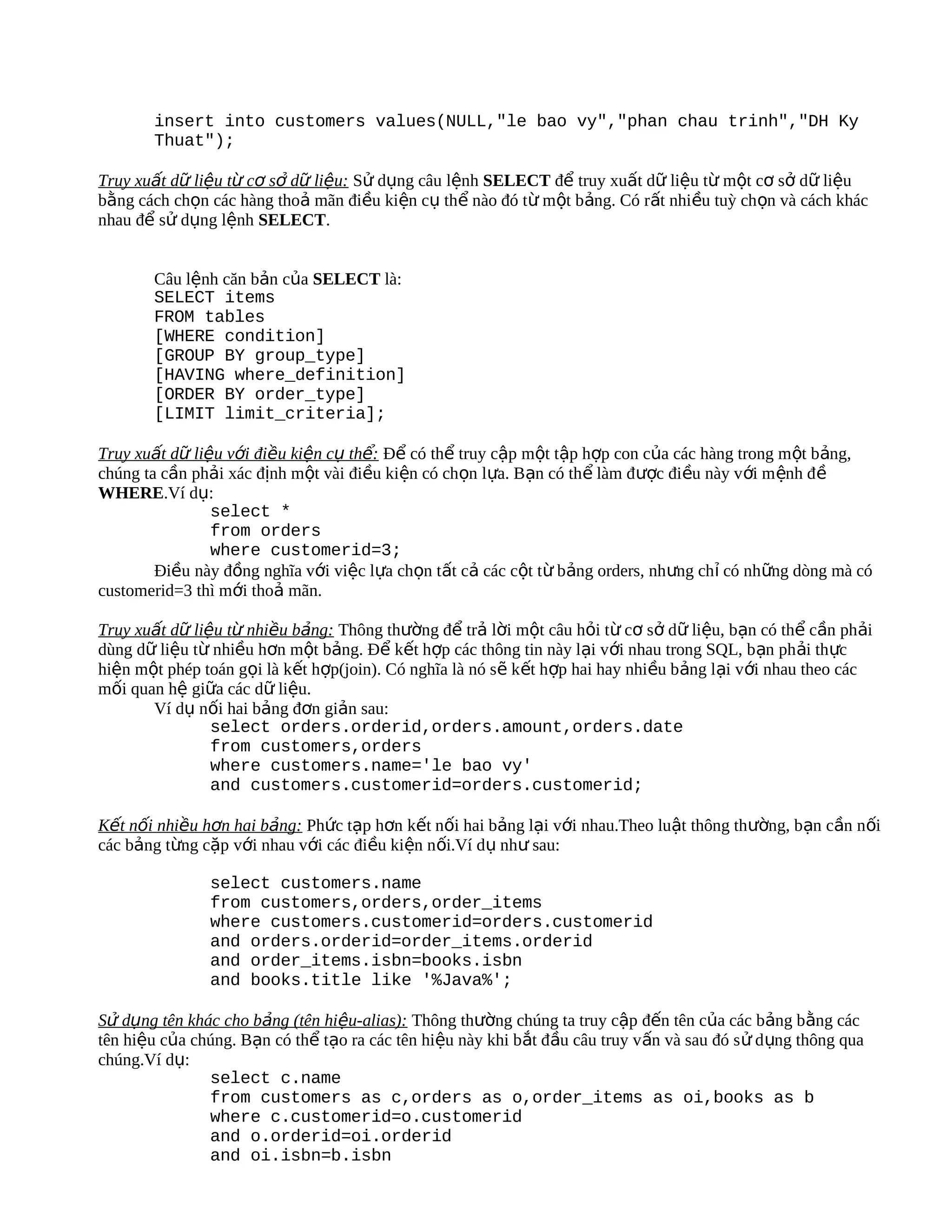 insert into customers values(NULL,"le bao vy","phan chau trinh","DH Ky
        Thuat");

Truy xuất dữ liệu từ cơ sở dữ liệu: Sử dụng câu lệnh SELECT để truy xuất dữ liệu từ một cơ sở dữ liệu
bằng cách chọn các hàng thoả mãn điều kiện cụ thể nào đó từ một bảng. Có rất nhiều tuỳ chọn và cách khác
nhau để sử dụng lệnh SELECT.


        Câu lệnh căn bản của SELECT là:
        SELECT items
        FROM tables
        [WHERE condition]
        [GROUP BY group_type]
        [HAVING where_definition]
        [ORDER BY order_type]
        [LIMIT limit_criteria];

Truy xuất dữ liệu với điều kiện cụ thể: Để có thể truy cập một tập hợp con của các hàng trong một bảng,
chúng ta cần phải xác định một vài điều kiện có chọn lựa. Bạn có thể làm được điều này v ới m ệnh đ ề
WHERE.Ví dụ:
                select *
                from orders
                where customerid=3;
        Điều này đồng nghĩa với việc lựa chọn tất cả các cột từ bảng orders, nhưng chỉ có những dòng mà có
customerid=3 thì mới thoả mãn.

Truy xuất dữ liệu từ nhiều bảng: Thông thường để trả lời một câu hỏi từ cơ sở dữ liệu, bạn có thể cần phải
dùng dữ liệu từ nhiều hơn một bảng. Để kết hợp các thông tin này lại với nhau trong SQL, bạn ph ải thực
hiện một phép toán gọi là kết hợp(join). Có nghĩa là nó sẽ kết hợp hai hay nhiều bảng lại với nhau theo các
mối quan hệ giữa các dữ liệu.
       Ví dụ nối hai bảng đơn giản sau:
                select orders.orderid,orders.amount,orders.date
                from customers,orders
                where customers.name='le bao vy'
                and customers.customerid=orders.customerid;

Kết nối nhiều hơn hai bảng: Phức tạp hơn kết nối hai bảng lại với nhau.Theo luật thông thường, bạn cần nối
các bảng từng cặp với nhau với các điều kiện nối.Ví dụ như sau:

                select customers.name
                from customers,orders,order_items
                where customers.customerid=orders.customerid
                and orders.orderid=order_items.orderid
                and order_items.isbn=books.isbn
                and books.title like '%Java%';

Sử dụng tên khác cho bảng (tên hiệu-alias): Thông thường chúng ta truy cập đến tên của các bảng bằng các
tên hiệu của chúng. Bạn có thể tạo ra các tên hiệu này khi bắt đầu câu truy v ấn và sau đó s ử d ụng thông qua
chúng.Ví dụ:
               select c.name
               from customers as c,orders as o,order_items as oi,books as b
               where c.customerid=o.customerid
               and o.orderid=oi.orderid
               and oi.isbn=b.isbn
 