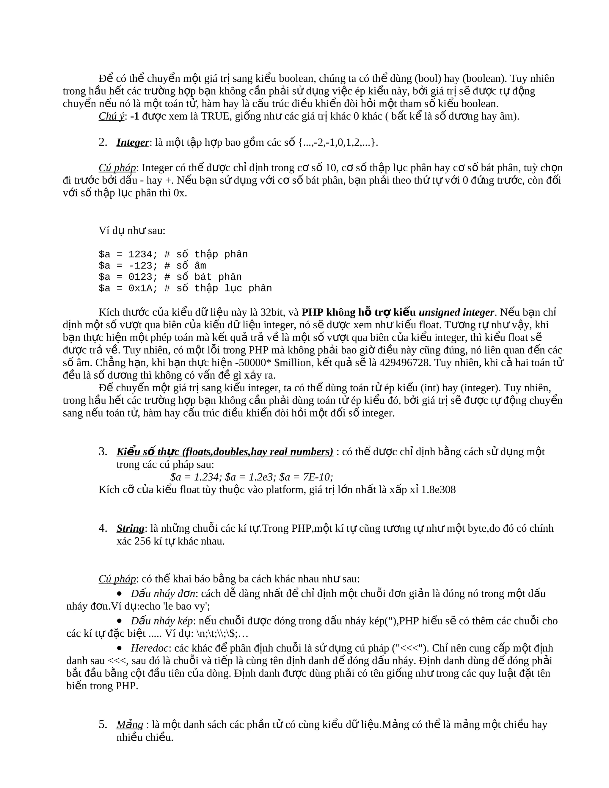 Để có thể chuyển một giá trị sang kiểu boolean, chúng ta có thể dùng (bool) hay (boolean). Tuy nhiên
trong hầu hết các trường hợp bạn không cần phải sử dụng việc ép kiểu này, bởi giá trị s ẽ được tự đ ộng
chuyển nếu nó là một toán tử, hàm hay là cấu trúc điều khiển đòi hỏi m ột tham s ố kiểu boolean.
        Chú ý: -1 được xem là TRUE, giống như các giá trị khác 0 khác ( bất kể là s ố dương hay âm).

        2. Integer: là một tập hợp bao gồm các số {...,-2,-1,0,1,2,...}.

        Cú pháp: Integer có thể được chỉ định trong cơ số 10, cơ số thập lục phân hay cơ số bát phân, tuỳ chọn
đi trước bởi dấu - hay +. Nếu bạn sử dụng với cơ số bát phân, bạn phải theo thứ t ự với 0 đ ứng trước, còn đ ối
với số thập lục phân thì 0x.


        Ví dụ như sau:

        $a   =   1234;   #   số   thập phân
        $a   =   -123;   #   số   âm
        $a   =   0123;   #   số   bát phân
        $a   =   0x1A;   #   số   thập lục phân

        Kích thước của kiểu dữ liệu này là 32bit, và PHP không hỗ trợ kiểu unsigned integer. Nếu bạn chỉ
định một số vượt qua biên của kiểu dữ liệu integer, nó sẽ được xem như kiểu float. Tương tự như vậy, khi
bạn thực hiện một phép toán mà kết quả trả về là một số vượt qua biên của kiểu integer, thì kiểu float s ẽ
được trả về. Tuy nhiên, có một lỗi trong PHP mà không phải bao giờ điều này cũng đúng, nó liên quan đ ến các
số âm. Chẳng hạn, khi bạn thực hiện -50000* $million, kết quả sẽ là 429496728. Tuy nhiên, khi cả hai toán tử
đều là số dương thì không có vấn đề gì xảy ra.
        Để chuyển một giá trị sang kiểu integer, ta có thể dùng toán t ử ép kiểu (int) hay (integer). Tuy nhiên,
trong hầu hết các trường hợp bạn không cần phải dùng toán tử ép kiểu đó, bởi giá trị sẽ được t ự động chuyển
sang nếu toán tử, hàm hay cấu trúc điều khiển đòi hỏi một đối số integer.


        3. Kiểu số thực (floats,doubles,hay real numbers) : có thể được chỉ định bằng cách sử dụng một
           trong các cú pháp sau:
                       $a = 1.234; $a = 1.2e3; $a = 7E-10;
        Kích cỡ của kiểu float tùy thuộc vào platform, giá trị lớn nhất là xấp xỉ 1.8e308


        4. String: là những chuỗi các kí tự.Trong PHP,một kí tự cũng tương tự như một byte,do đó có chính
             xác 256 kí tự khác nhau.


        Cú pháp: có thể khai báo bằng ba cách khác nhau như sau:
            • Dấu nháy đơn: cách dễ dàng nhất để chỉ định một chuỗi đơn giản là đóng nó trong một dấu
nháy đơn.Ví dụ:echo 'le bao vy';
            • Dấu nháy kép: nếu chuỗi được đóng trong dấu nháy kép("),PHP hiểu sẽ có thêm các chuỗi cho
các kí tự đặc biệt ..... Ví dụ: n;t;;$;…
            • Heredoc: các khác để phân định chuỗi là sử dụng cú pháp ("<<<"). Chỉ nên cung cấp một định
danh sau <<<, sau đó là chuỗi và tiếp là cùng tên định danh để đóng dấu nháy. Định danh dùng đ ể đóng ph ải
bắt đầu bằng cột đầu tiên của dòng. Định danh được dùng phải có tên giống như trong các quy luật đặt tên
biến trong PHP.


        5. Mảng : là một danh sách các phần tử có cùng kiểu dữ liệu.Mảng có thể là mảng một chiều hay
             nhiều chiều.
 