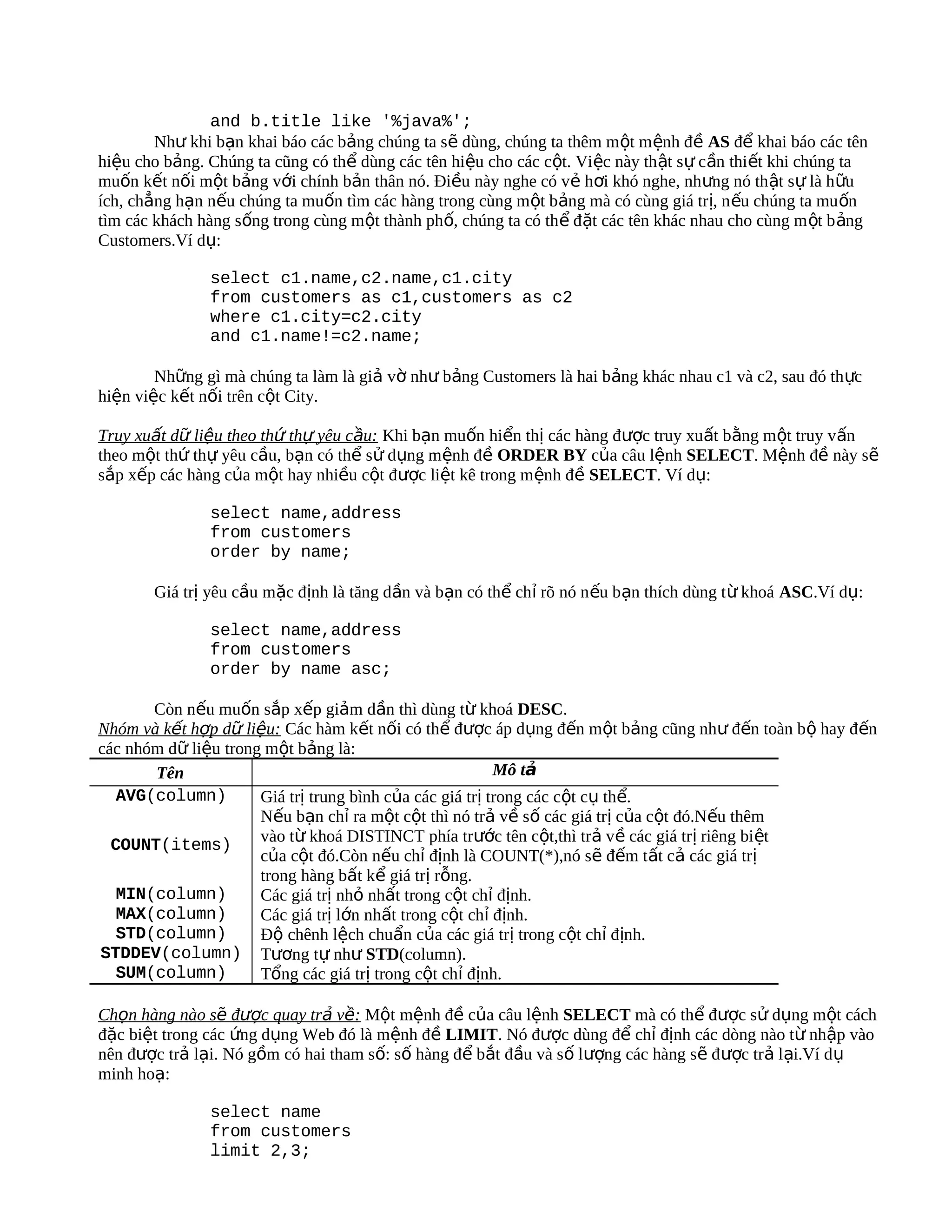 and b.title like '%java%';
        Như khi bạn khai báo các bảng chúng ta sẽ dùng, chúng ta thêm m ột m ệnh đề AS để khai báo các tên
hiệu cho bảng. Chúng ta cũng có thể dùng các tên hiệu cho các cột. Việc này th ật sự cần thiết khi chúng ta
muốn kết nối một bảng với chính bản thân nó. Điều này nghe có vẻ hơi khó nghe, nhưng nó thật sự là h ữu
ích, chẳng hạn nếu chúng ta muốn tìm các hàng trong cùng một bảng mà có cùng giá trị, n ếu chúng ta mu ốn
tìm các khách hàng sống trong cùng một thành phố, chúng ta có thể đặt các tên khác nhau cho cùng m ột b ảng
Customers.Ví dụ:

               select c1.name,c2.name,c1.city
               from customers as c1,customers as c2
               where c1.city=c2.city
               and c1.name!=c2.name;

        Những gì mà chúng ta làm là giả vờ như bảng Customers là hai bảng khác nhau c1 và c2, sau đó th ực
hiện việc kết nối trên cột City.

Truy xuất dữ liệu theo thứ thự yêu cầu: Khi bạn muốn hiển thị các hàng được truy xuất bằng một truy vấn
theo một thứ thự yêu cầu, bạn có thể sử dụng mệnh đề ORDER BY của câu lệnh SELECT. Mệnh đề này sẽ
sắp xếp các hàng của một hay nhiều cột được liệt kê trong mệnh đề SELECT. Ví dụ:

               select name,address
               from customers
               order by name;

       Giá trị yêu cầu mặc định là tăng dần và bạn có thể chỉ rõ nó n ếu bạn thích dùng t ừ khoá ASC.Ví dụ:

               select name,address
               from customers
               order by name asc;

       Còn nếu muốn sắp xếp giảm dần thì dùng từ khoá DESC.
Nhóm và kết hợp dữ liệu: Các hàm kết nối có thể được áp dụng đến một bảng cũng như đến toàn bộ hay đến
các nhóm dữ liệu trong một bảng là:
       Tên                                                Mô tả
   AVG(column)        Giá trị trung bình của các giá trị trong các cột cụ thể.
                      Nếu bạn chỉ ra một cột thì nó trả về số các giá trị của cột đó.Nếu thêm
  COUNT(items)        vào từ khoá DISTINCT phía trước tên cột,thì trả về các giá trị riêng biệt
                      của cột đó.Còn nếu chỉ định là COUNT(*),nó sẽ đếm tất cả các giá trị
                      trong hàng bất kể giá trị rỗng.
   MIN(column)        Các giá trị nhỏ nhất trong cột chỉ định.
   MAX(column)        Các giá trị lớn nhất trong cột chỉ định.
   STD(column)        Độ chênh lệch chuẩn của các giá trị trong cột chỉ định.
STDDEV(column) Tương tự như STD(column).
   SUM(column)        Tổng các giá trị trong cột chỉ định.

Chọn hàng nào sẽ được quay trả về: Một mệnh đề của câu lệnh SELECT mà có thể được sử dụng một cách
đặc biệt trong các ứng dụng Web đó là mệnh đề LIMIT. Nó được dùng để chỉ định các dòng nào từ nhập vào
nên được trả lại. Nó gồm có hai tham số: số hàng để bắt đầu và số lượng các hàng sẽ được trả lại.Ví d ụ
minh hoạ:

               select name
               from customers
               limit 2,3;
 