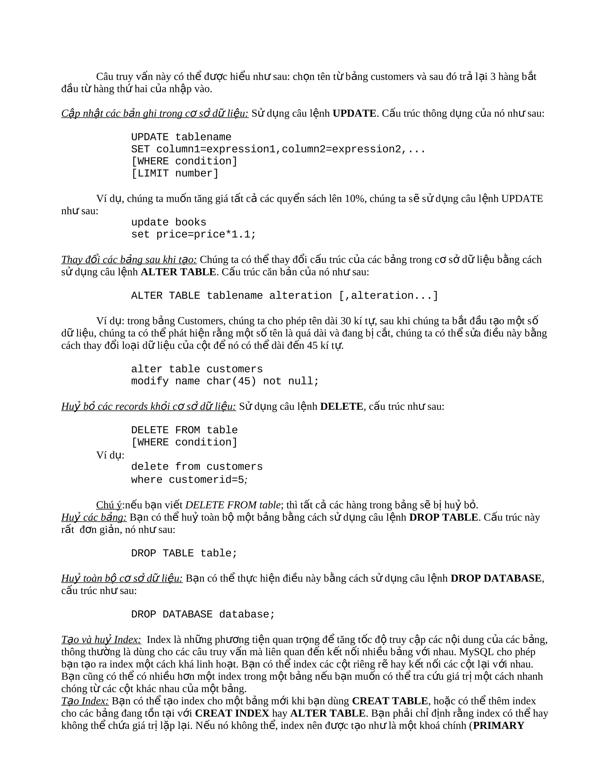 Câu truy vấn này có thể được hiểu như sau: chọn tên từ bảng customers và sau đó tr ả l ại 3 hàng b ắt
đầu từ hàng thứ hai của nhập vào.

Cập nhật các bản ghi trong cơ sở dữ liệu: Sử dụng câu lệnh UPDATE. Cấu trúc thông dụng của nó như sau:

                 UPDATE tablename
                 SET column1=expression1,column2=expression2,...
                 [WHERE condition]
                 [LIMIT number]

       Ví dụ, chúng ta muốn tăng giá tất cả các quyển sách lên 10%, chúng ta s ẽ s ử d ụng câu l ệnh UPDATE
như sau:
               update books
               set price=price*1.1;

Thay đổi các bảng sau khi tạo: Chúng ta có thể thay đổi cấu trúc của các bảng trong cơ sở dữ liệu bằng cách
sử dụng câu lệnh ALTER TABLE. Cấu trúc căn bản của nó như sau:

                 ALTER TABLE tablename alteration [,alteration...]

        Ví dụ: trong bảng Customers, chúng ta cho phép tên dài 30 kí tự, sau khi chúng ta b ắt đ ầu t ạo m ột s ố
dữ liệu, chúng ta có thể phát hiện rằng một số tên là quá dài và đang bị cắt, chúng ta có th ể s ửa đi ều này b ằng
cách thay đổi loại dữ liệu của cột để nó có thể dài đến 45 kí tự.

                 alter table customers
                 modify name char(45) not null;

Huỷ bỏ các records khỏi cơ sở dữ liệu: Sử dụng câu lệnh DELETE, cấu trúc như sau:

                 DELETE FROM table
                 [WHERE condition]
        Ví dụ:
                 delete from customers
                 where customerid=5;

       Chú ý:nếu bạn viết DELETE FROM table; thì tất cả các hàng trong bảng sẽ bị huỷ bỏ.
Huỷ các bảng: Bạn có thể huỷ toàn bộ một bảng bằng cách sử dụng câu lệnh DROP TABLE. Cấu trúc này
rất đơn giản, nó như sau:

                 DROP TABLE table;

Huỷ toàn bộ cơ sở dữ liệu: Bạn có thể thực hiện điều này bằng cách sử dụng câu lệnh DROP DATABASE,
cấu trúc như sau:

                 DROP DATABASE database;

Tạo và huỷ Index: Index là những phương tiện quan trọng để tăng tốc độ truy cập các nội dung của các b ảng,
thông thường là dùng cho các câu truy vấn mà liên quan đến k ết n ối nhiều bảng với nhau. MySQL cho phép
bạn tạo ra index một cách khá linh hoạt. Bạn có thể index các cột riêng rẽ hay k ết n ối các c ột l ại v ới nhau.
Bạn cũng có thể có nhiều hơn một index trong một bảng nếu bạn muốn có thể tra cứu giá trị m ột cách nhanh
chóng từ các cột khác nhau của một bảng.
Tạo Index: Bạn có thể tạo index cho một bảng mới khi bạn dùng CREAT TABLE, hoặc có thể thêm index
cho các bảng đang tồn tại với CREAT INDEX hay ALTER TABLE. Bạn phải chỉ định rằng index có thể hay
không thể chứa giá trị lặp lại. Nếu nó không thể, index nên được tạo như là một khoá chính ( PRIMARY
 