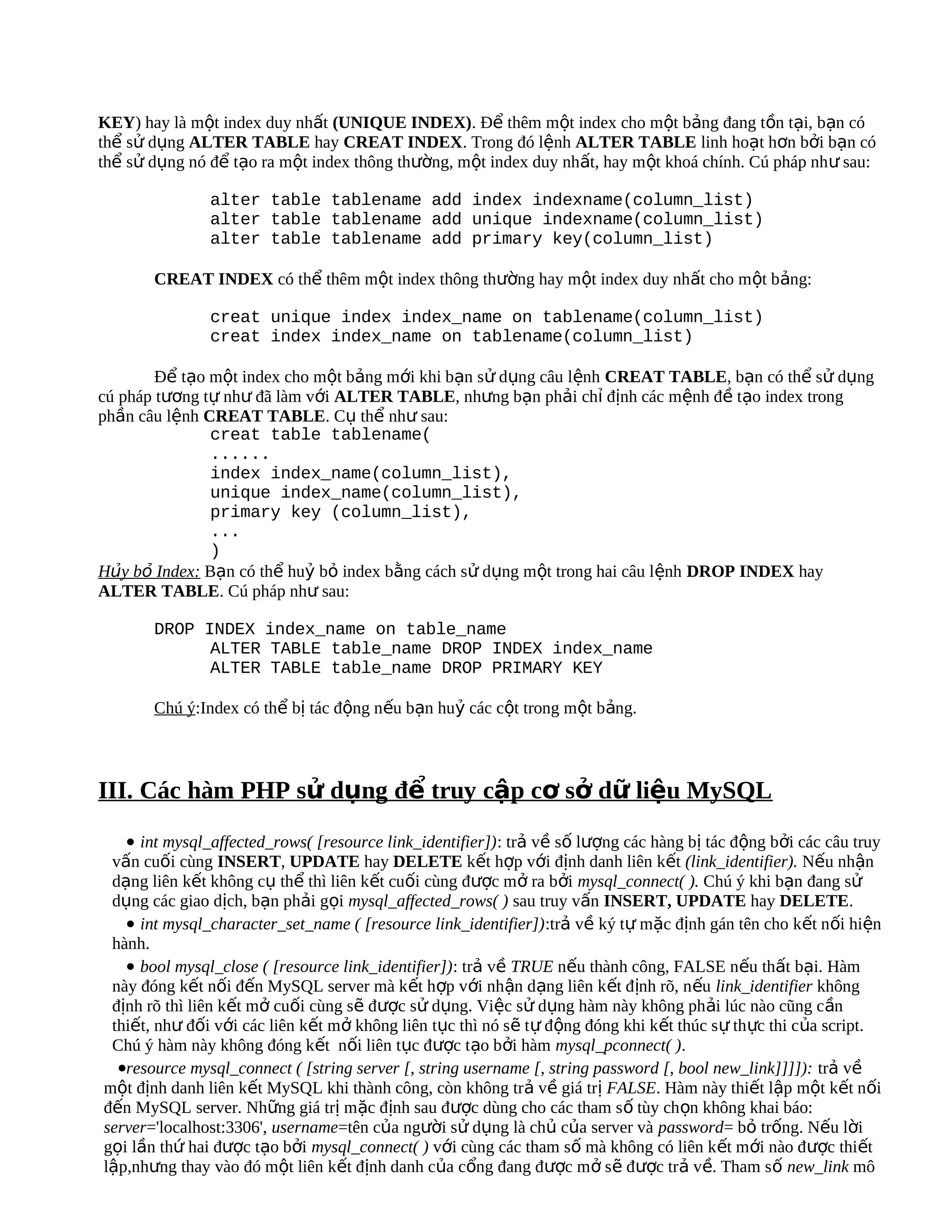 KEY) hay là một index duy nhất (UNIQUE INDEX). Để thêm một index cho một bảng đang tồn tại, bạn có
thể sử dụng ALTER TABLE hay CREAT INDEX. Trong đó lệnh ALTER TABLE linh hoạt hơn bởi bạn có
thể sử dụng nó để tạo ra một index thông thường, một index duy nhất, hay một khoá chính. Cú pháp như sau:

               alter table tablename add index indexname(column_list)
               alter table tablename add unique indexname(column_list)
               alter table tablename add primary key(column_list)

       CREAT INDEX có thể thêm một index thông thường hay một index duy nhất cho một bảng:

               creat unique index index_name on tablename(column_list)
               creat index index_name on tablename(column_list)

        Để tạo một index cho một bảng mới khi bạn sử dụng câu lệnh CREAT TABLE, bạn có thể sử dụng
cú pháp tương tự như đã làm với ALTER TABLE, nhưng bạn phải chỉ định các mệnh đề tạo index trong
phần câu lệnh CREAT TABLE. Cụ thể như sau:
               creat table tablename(
               ......
               index index_name(column_list),
               unique index_name(column_list),
               primary key (column_list),
               ...
               )
Hủy bỏ Index: Bạn có thể huỷ bỏ index bằng cách sử dụng một trong hai câu lệnh DROP INDEX hay
ALTER TABLE. Cú pháp như sau:

       DROP INDEX index_name on table_name
             ALTER TABLE table_name DROP INDEX index_name
             ALTER TABLE table_name DROP PRIMARY KEY

       Chú ý:Index có thể bị tác động nếu bạn huỷ các cột trong một bảng.



III. Các hàm PHP sử dụng để truy cập cơ sở dữ liệu MySQL
   • int mysql_affected_rows( [resource link_identifier]): trả về số lượng các hàng bị tác động bởi các câu truy
 vấn cuối cùng INSERT, UPDATE hay DELETE kết hợp với định danh liên kết (link_identifier). Nếu nhận
 dạng liên kết không cụ thể thì liên kết cuối cùng được mở ra bởi mysql_connect( ). Chú ý khi bạn đang sử
 dụng các giao dịch, bạn phải gọi mysql_affected_rows( ) sau truy vấn INSERT, UPDATE hay DELETE.
   • int mysql_character_set_name ( [resource link_identifier]):trả về ký tự mặc định gán tên cho kết nối hiện
 hành.
   • bool mysql_close ( [resource link_identifier]): trả về TRUE nếu thành công, FALSE nếu thất bại. Hàm
 này đóng kết nối đến MySQL server mà kết hợp với nhận dạng liên kết định rõ, n ếu link_identifier không
 định rõ thì liên kết mở cuối cùng sẽ được sử dụng. Việc sử dụng hàm này không phải lúc nào cũng cần
 thiết, như đối với các liên kết mở không liên tục thì nó sẽ tự động đóng khi kết thúc s ự th ực thi của script.
 Chú ý hàm này không đóng kết nối liên tục được tạo bởi hàm mysql_pconnect( ).
  •resource mysql_connect ( [string server [, string username [, string password [, bool new_link]]]]): trả về
một định danh liên kết MySQL khi thành công, còn không trả về giá trị FALSE. Hàm này thiết lập một kết nối
đến MySQL server. Những giá trị mặc định sau được dùng cho các tham s ố tùy ch ọn không khai báo:
server='localhost:3306', username=tên của người sử dụng là chủ của server và password= bỏ trống. Nếu lời
gọi lần thứ hai được tạo bởi mysql_connect( ) với cùng các tham số mà không có liên kết mới nào được thiết
lập,nhưng thay vào đó một liên kết định danh của cổng đang được mở sẽ được trả về. Tham s ố new_link mô
 