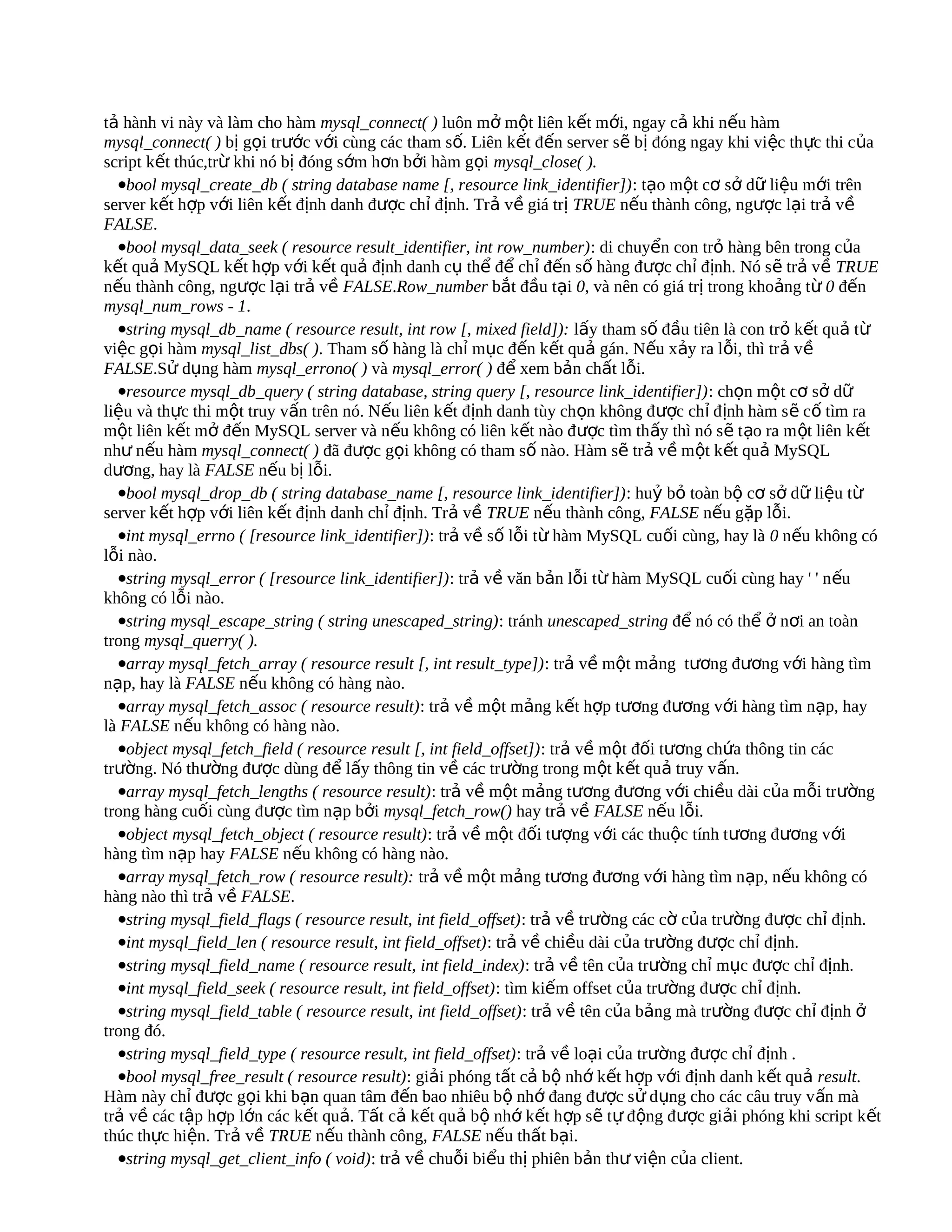 tả hành vi này và làm cho hàm mysql_connect( ) luôn mở một liên kết mới, ngay cả khi nếu hàm
mysql_connect( ) bị gọi trước với cùng các tham số. Liên kết đến server sẽ bị đóng ngay khi việc th ực thi của
script kết thúc,trừ khi nó bị đóng sớm hơn bởi hàm gọi mysql_close( ).
  •bool mysql_create_db ( string database name [, resource link_identifier]): tạo một cơ sở dữ liệu mới trên
server kết hợp với liên kết định danh được chỉ định. Trả về giá trị TRUE nếu thành công, ngược lại trả về
FALSE.
  •bool mysql_data_seek ( resource result_identifier, int row_number): di chuyển con trỏ hàng bên trong của
kết quả MySQL kết hợp với kết quả định danh cụ thể để chỉ đến số hàng được chỉ định. Nó sẽ trả về TRUE
nếu thành công, ngược lại trả về FALSE.Row_number bắt đầu tại 0, và nên có giá trị trong khoảng từ 0 đến
mysql_num_rows - 1.
  •string mysql_db_name ( resource result, int row [, mixed field]): lấy tham số đầu tiên là con trỏ kết quả từ
việc gọi hàm mysql_list_dbs( ). Tham số hàng là chỉ mục đến kết quả gán. Nếu xảy ra lỗi, thì trả về
FALSE.Sử dụng hàm mysql_errono( ) và mysql_error( ) để xem bản chất lỗi.
  •resource mysql_db_query ( string database, string query [, resource link_identifier]): chọn một cơ sở dữ
liệu và thực thi một truy vấn trên nó. Nếu liên kết định danh tùy chọn không được chỉ định hàm s ẽ cố tìm ra
một liên kết mở đến MySQL server và nếu không có liên kết nào được tìm thấy thì nó sẽ t ạo ra m ột liên k ết
như nếu hàm mysql_connect( ) đã được gọi không có tham số nào. Hàm sẽ trả về một kết quả MySQL
dương, hay là FALSE nếu bị lỗi.
  •bool mysql_drop_db ( string database_name [, resource link_identifier]): huỷ bỏ toàn bộ cơ sở dữ liệu từ
server kết hợp với liên kết định danh chỉ định. Trả về TRUE nếu thành công, FALSE nếu gặp lỗi.
  •int mysql_errno ( [resource link_identifier]): trả về số lỗi từ hàm MySQL cuối cùng, hay là 0 nếu không có
lỗi nào.
  •string mysql_error ( [resource link_identifier]): trả về văn bản lỗi từ hàm MySQL cuối cùng hay ' ' nếu
không có lỗi nào.
  •string mysql_escape_string ( string unescaped_string): tránh unescaped_string để nó có thể ở nơi an toàn
trong mysql_querry( ).
  •array mysql_fetch_array ( resource result [, int result_type]): trả về một mảng tương đương với hàng tìm
nạp, hay là FALSE nếu không có hàng nào.
  •array mysql_fetch_assoc ( resource result): trả về một mảng kết hợp tương đương với hàng tìm nạp, hay
là FALSE nếu không có hàng nào.
  •object mysql_fetch_field ( resource result [, int field_offset]): trả về một đối tương chứa thông tin các
trường. Nó thường được dùng để lấy thông tin về các trường trong một k ết quả truy vấn.
  •array mysql_fetch_lengths ( resource result): trả về một mảng tương đương với chiều dài của mỗi trường
trong hàng cuối cùng được tìm nạp bởi mysql_fetch_row() hay trả về FALSE nếu lỗi.
  •object mysql_fetch_object ( resource result): trả về một đối tượng với các thuộc tính tương đương với
hàng tìm nạp hay FALSE nếu không có hàng nào.
  •array mysql_fetch_row ( resource result): trả về một mảng tương đương với hàng tìm nạp, nếu không có
hàng nào thì trả về FALSE.
  •string mysql_field_flags ( resource result, int field_offset): trả về trường các cờ của trường được chỉ định.
  •int mysql_field_len ( resource result, int field_offset): trả về chiều dài của trường được chỉ định.
  •string mysql_field_name ( resource result, int field_index): trả về tên của trường chỉ mục được chỉ định.
  •int mysql_field_seek ( resource result, int field_offset): tìm kiếm offset của trường được chỉ định.
  •string mysql_field_table ( resource result, int field_offset): trả về tên của bảng mà trường được chỉ định ở
trong đó.
  •string mysql_field_type ( resource result, int field_offset): trả về loại của trường được chỉ định .
  •bool mysql_free_result ( resource result): giải phóng tất cả bộ nhớ kết hợp với định danh kết quả result.
Hàm này chỉ được gọi khi bạn quan tâm đến bao nhiêu bộ nhớ đang được sử dụng cho các câu truy v ấn mà
trả về các tập hợp lớn các kết quả. Tất cả kết quả bộ nhớ kết hợp sẽ tự động được giải phóng khi script kết
thúc thực hiện. Trả về TRUE nếu thành công, FALSE nếu thất bại.
  •string mysql_get_client_info ( void): trả về chuỗi biểu thị phiên bản thư viện của client.
 