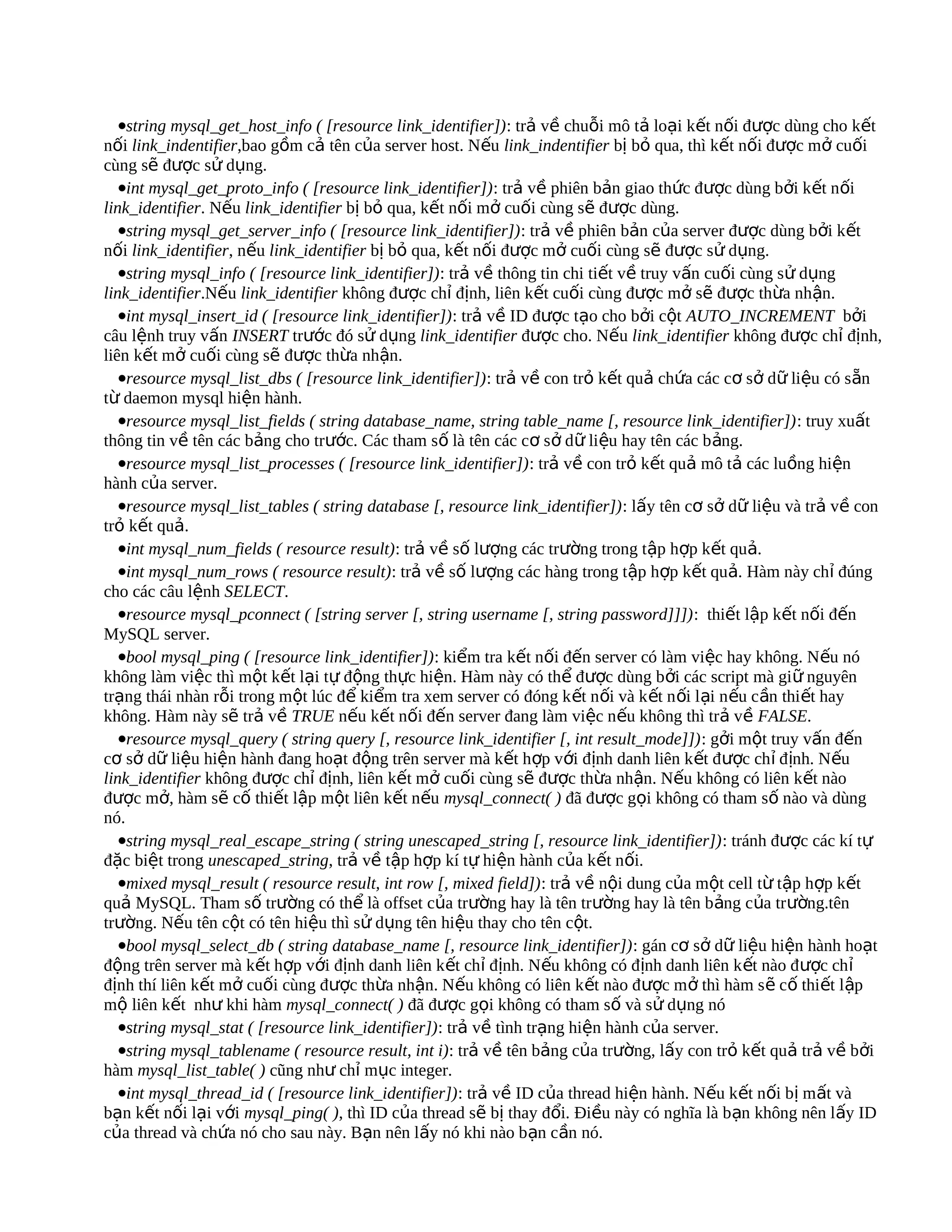 •string mysql_get_host_info ( [resource link_identifier]): trả về chuỗi mô tả loại kết nối được dùng cho kết
nối link_indentifier,bao gồm cả tên của server host. Nếu link_indentifier bị bỏ qua, thì kết nối được mở cuối
cùng sẽ được sử dụng.
   •int mysql_get_proto_info ( [resource link_identifier]): trả về phiên bản giao thức được dùng bởi kết nối
link_identifier. Nếu link_identifier bị bỏ qua, kết nối mở cuối cùng sẽ được dùng.
   •string mysql_get_server_info ( [resource link_identifier]): trả về phiên bản của server được dùng bởi kết
nối link_identifier, nếu link_identifier bị bỏ qua, kết nối được mở cuối cùng sẽ được sử dụng.
   •string mysql_info ( [resource link_identifier]): trả về thông tin chi tiết về truy vấn cuối cùng sử dụng
link_identifier.Nếu link_identifier không được chỉ định, liên kết cuối cùng được mở sẽ được thừa nhận.
   •int mysql_insert_id ( [resource link_identifier]): trả về ID được tạo cho bởi cột AUTO_INCREMENT bởi
câu lệnh truy vấn INSERT trước đó sử dụng link_identifier được cho. Nếu link_identifier không được chỉ định,
liên kết mở cuối cùng sẽ được thừa nhận.
   •resource mysql_list_dbs ( [resource link_identifier]): trả về con trỏ kết quả chứa các cơ sở dữ liệu có sẵn
từ daemon mysql hiện hành.
   •resource mysql_list_fields ( string database_name, string table_name [, resource link_identifier]): truy xuất
thông tin về tên các bảng cho trước. Các tham số là tên các cơ sở dữ liệu hay tên các b ảng.
   •resource mysql_list_processes ( [resource link_identifier]): trả về con trỏ kết quả mô tả các luồng hiện
hành của server.
   •resource mysql_list_tables ( string database [, resource link_identifier]): lấy tên cơ sở dữ liệu và trả về con
trỏ kết quả.
   •int mysql_num_fields ( resource result): trả về số lượng các trường trong tập hợp kết quả.
   •int mysql_num_rows ( resource result): trả về số lượng các hàng trong tập hợp kết quả. Hàm này chỉ đúng
cho các câu lệnh SELECT.
   •resource mysql_pconnect ( [string server [, string username [, string password]]]): thiết lập kết nối đến
MySQL server.
   •bool mysql_ping ( [resource link_identifier]): kiểm tra kết nối đến server có làm việc hay không. Nếu nó
không làm việc thì một kết lại tự động thực hiện. Hàm này có thể được dùng bởi các script mà giữ nguyên
trạng thái nhàn rỗi trong một lúc để kiểm tra xem server có đóng k ết nối và k ết n ối lại n ếu cần thi ết hay
không. Hàm này sẽ trả về TRUE nếu kết nối đến server đang làm việc nếu không thì trả về FALSE.
   •resource mysql_query ( string query [, resource link_identifier [, int result_mode]]): gởi một truy vấn đến
cơ sở dữ liệu hiện hành đang hoạt động trên server mà kết hợp với định danh liên k ết được chỉ định. Nếu
link_identifier không được chỉ định, liên kết mở cuối cùng sẽ được thừa nhận. Nếu không có liên kết nào
được mở, hàm sẽ cố thiết lập một liên kết nếu mysql_connect( ) đã được gọi không có tham số nào và dùng
nó.
   •string mysql_real_escape_string ( string unescaped_string [, resource link_identifier]): tránh được các kí tự
đặc biệt trong unescaped_string, trả về tập hợp kí tự hiện hành của kết nối.
   •mixed mysql_result ( resource result, int row [, mixed field]): trả về nội dung của một cell từ tập hợp kết
quả MySQL. Tham số trường có thể là offset của trường hay là tên trường hay là tên bảng của trường.tên
trường. Nếu tên cột có tên hiệu thì sử dụng tên hiệu thay cho tên cột.
   •bool mysql_select_db ( string database_name [, resource link_identifier]): gán cơ sở dữ liệu hiện hành hoạt
động trên server mà kết hợp với định danh liên kết chỉ định. Nếu không có định danh liên k ết nào đ ược ch ỉ
định thí liên kết mở cuối cùng được thừa nhận. Nếu không có liên k ết nào được m ở thì hàm s ẽ cố thiết lập
mộ liên kết như khi hàm mysql_connect( ) đã được gọi không có tham số và sử dụng nó
   •string mysql_stat ( [resource link_identifier]): trả về tình trạng hiện hành của server.
   •string mysql_tablename ( resource result, int i): trả về tên bảng của trường, lấy con trỏ kết quả trả về bởi
hàm mysql_list_table( ) cũng như chỉ mục integer.
   •int mysql_thread_id ( [resource link_identifier]): trả về ID của thread hiện hành. Nếu kết nối bị mất và
bạn kết nối lại với mysql_ping( ), thì ID của thread sẽ bị thay đổi. Điều này có nghĩa là bạn không nên lấy ID
của thread và chứa nó cho sau này. Bạn nên lấy nó khi nào bạn cần nó.
 