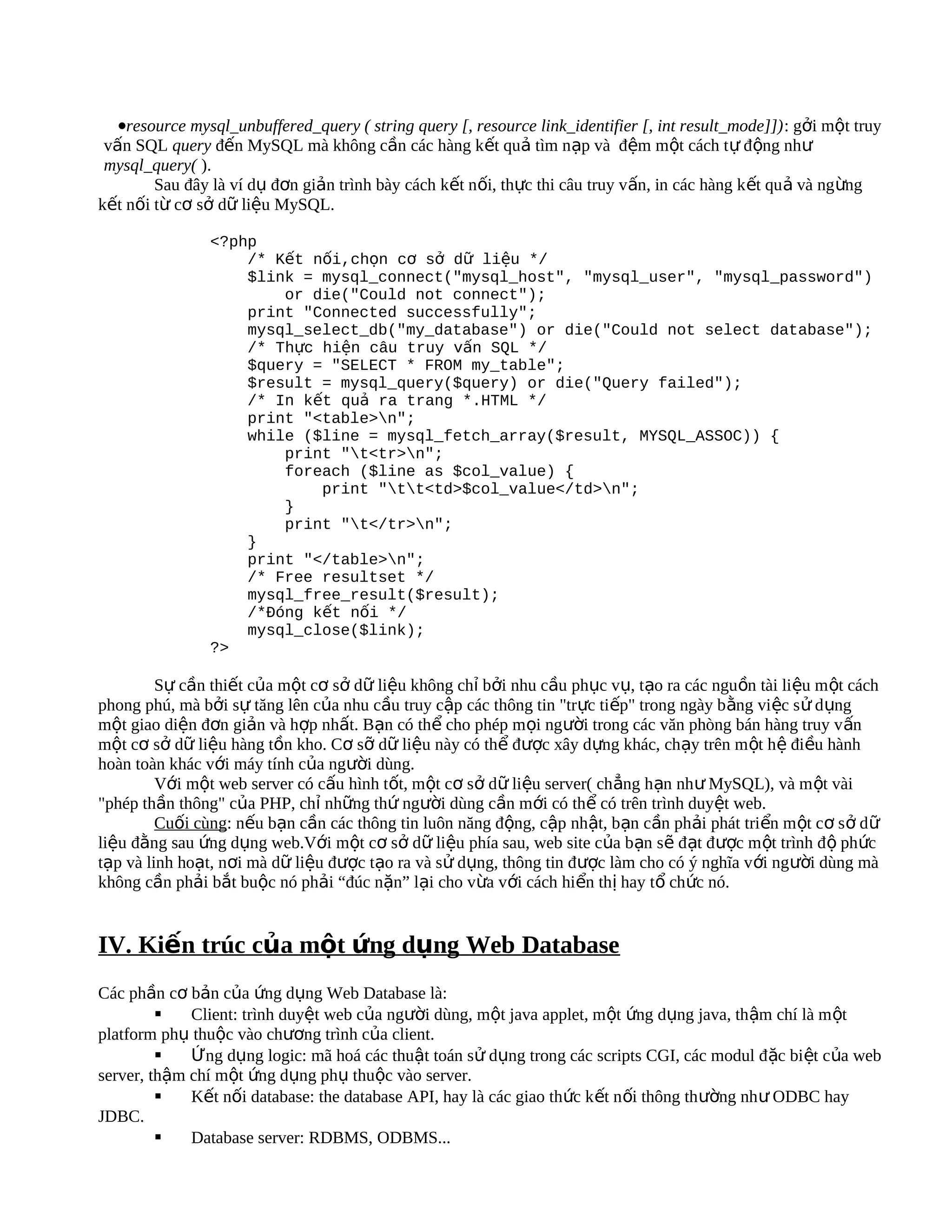 •resource mysql_unbuffered_query ( string query [, resource link_identifier [, int result_mode]]): gởi một truy
 vấn SQL query đến MySQL mà không cần các hàng kết quả tìm nạp và đệm một cách t ự động như
 mysql_query( ).
        Sau đây là ví dụ đơn giản trình bày cách kết nối, thực thi câu truy vấn, in các hàng k ết qu ả và ng ừng
kết nối từ cơ sở dữ liệu MySQL.

                <?php
                    /* Kết nối,chọn cơ sở dữ liệu */
                    $link = mysql_connect("mysql_host", "mysql_user", "mysql_password")
                        or die("Could not connect");
                    print "Connected successfully";
                    mysql_select_db("my_database") or die("Could not select database");
                    /* Thực hiện câu truy vấn SQL */
                    $query = "SELECT * FROM my_table";
                    $result = mysql_query($query) or die("Query failed");
                    /* In kết quả ra trang *.HTML */
                    print "<table>n";
                    while ($line = mysql_fetch_array($result, MYSQL_ASSOC)) {
                        print "t<tr>n";
                        foreach ($line as $col_value) {
                            print "tt<td>$col_value</td>n";
                        }
                        print "t</tr>n";
                    }
                    print "</table>n";
                    /* Free resultset */
                    mysql_free_result($result);
                    /*Đóng kết nối */
                    mysql_close($link);
                ?>

         Sự cần thiết của một cơ sở dữ liệu không chỉ bởi nhu cầu phục vụ, tạo ra các nguồn tài liệu m ột cách
phong phú, mà bởi sự tăng lên của nhu cầu truy cập các thông tin "trực tiếp" trong ngày b ằng việc s ử d ụng
một giao diện đơn giản và hợp nhất. Bạn có thể cho phép mọi người trong các văn phòng bán hàng truy v ấn
một cơ sở dữ liệu hàng tồn kho. Cơ sỡ dữ liệu này có thể được xây dựng khác, chạy trên m ột hệ điều hành
hoàn toàn khác với máy tính của người dùng.
         Với một web server có cấu hình tốt, một cơ sở dữ liệu server( chẳng h ạn nh ư MySQL), và m ột vài
"phép thần thông" của PHP, chỉ những thứ người dùng cần mới có thể có trên trình duyệt web.
         Cuối cùng: nếu bạn cần các thông tin luôn năng động, cập nhật, bạn cần phải phát triển m ột cơ s ở d ữ
liệu đằng sau ứng dụng web.Với một cơ sở dữ liệu phía sau, web site của bạn sẽ đạt đ ược m ột trình đ ộ phức
tạp và linh hoạt, nơi mà dữ liệu được tạo ra và sử dụng, thông tin được làm cho có ý nghĩa v ới người dùng mà
không cần phải bắt buộc nó phải “đúc nặn” lại cho vừa với cách hiển thị hay tổ chức nó.


IV. Kiến trúc của một ứng dụng Web Database
Các phần cơ bản của ứng dụng Web Database là:
            Client: trình duyệt web của người dùng, một java applet, một ứng dụng java, thậm chí là m ột
platform phụ thuộc vào chương trình của client.
            Ứng dụng logic: mã hoá các thuật toán sử dụng trong các scripts CGI, các modul đ ặc biệt của web
server, thậm chí một ứng dụng phụ thuộc vào server.
            Kết nối database: the database API, hay là các giao thức k ết n ối thông th ường nh ư ODBC hay
JDBC.
            Database server: RDBMS, ODBMS...
 