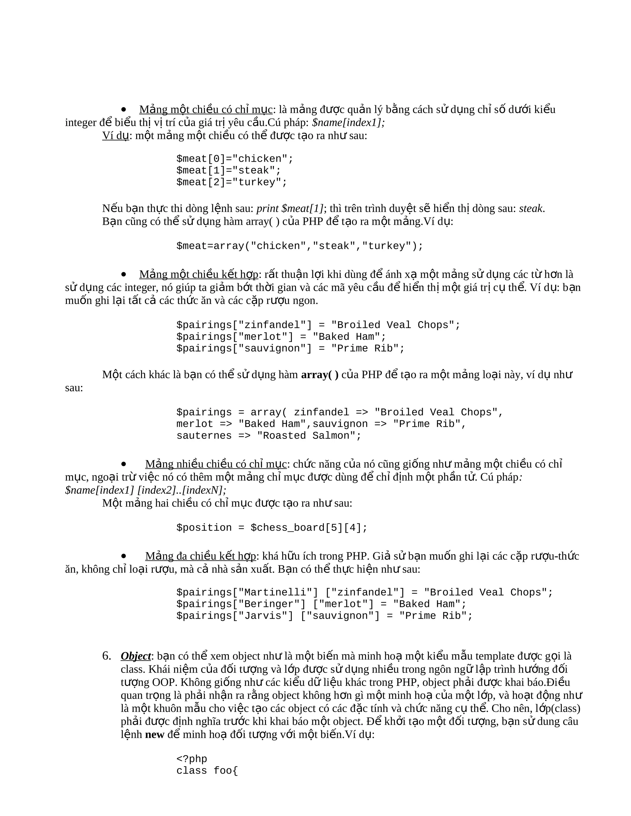 • Mảng một chiều có chỉ mục: là mảng được quản lý bằng cách sử dụng chỉ số dưới kiểu
integer để biểu thị vị trí của giá trị yêu cầu.Cú pháp: $name[index1];
        Ví dụ: một mảng một chiều có thể được tạo ra như sau:

                         $meat[0]="chicken";
                         $meat[1]="steak";
                         $meat[2]="turkey";

        Nếu bạn thực thi dòng lệnh sau: print $meat[1]; thì trên trình duyệt sẽ hiển thị dòng sau: steak.
        Bạn cũng có thể sử dụng hàm array( ) của PHP để tạo ra một mảng.Ví dụ:

                         $meat=array("chicken","steak","turkey");

           • Mảng một chiều kết hợp: rất thuận lợi khi dùng để ánh xạ một mảng sử dụng các từ hơn là
sử dụng các integer, nó giúp ta giảm bớt thời gian và các mã yêu cầu để hiển th ị m ột giá tr ị c ụ th ể. Ví d ụ: b ạn
muốn ghi lại tất cả các thức ăn và các cặp rượu ngon.

                         $pairings["zinfandel"] = "Broiled Veal Chops";
                         $pairings["merlot"] = "Baked Ham";
                         $pairings["sauvignon"] = "Prime Rib";

        Một cách khác là bạn có thể sử dụng hàm array( ) của PHP để tạo ra một mảng loại này, ví dụ như
sau:

                         $pairings = array( zinfandel => "Broiled Veal Chops",
                         merlot => "Baked Ham",sauvignon => "Prime Rib",
                         sauternes => "Roasted Salmon";

           •    Mảng nhiều chiều có chỉ mục: chức năng của nó cũng giống như mảng một chiều có chỉ
mục, ngoại trừ việc nó có thêm một mảng chỉ mục được dùng để chỉ định một phần tử. Cú pháp :
$name[index1] [index2]..[indexN];
       Một mảng hai chiều có chỉ mục được tạo ra như sau:

                         $position = $chess_board[5][4];

            •    Mảng đa chiều kết hợp: khá hữu ích trong PHP. Giả sử bạn muốn ghi lại các cặp rượu-thức
ăn, không chỉ loại rượu, mà cả nhà sản xuất. Bạn có thể thực hiện như sau:

                         $pairings["Martinelli"] ["zinfandel"] = "Broiled Veal Chops";
                         $pairings["Beringer"] ["merlot"] = "Baked Ham";
                         $pairings["Jarvis"] ["sauvignon"] = "Prime Rib";


        6. Object: bạn có thể xem object như là một biến mà minh hoạ một kiểu mẫu template được gọi là
            class. Khái niệm của đối tượng và lớp được sử dụng nhiều trong ngôn ngữ lập trình h ướng đ ối
            tượng OOP. Không giống như các kiểu dữ liệu khác trong PHP, object phải được khai báo.Điều
            quan trọng là phải nhận ra rằng object không hơn gì một minh hoạ của một lớp, và hoạt động nh ư
            là một khuôn mẫu cho việc tạo các object có các đặc tính và chức năng cụ thể. Cho nên, l ớp(class)
            phải được định nghĩa trước khi khai báo một object. Để khởi tạo một đối tượng, bạn sử dung câu
            lệnh new để minh hoạ đối tượng với một biến.Ví dụ:

                         <?php
                         class foo{
 