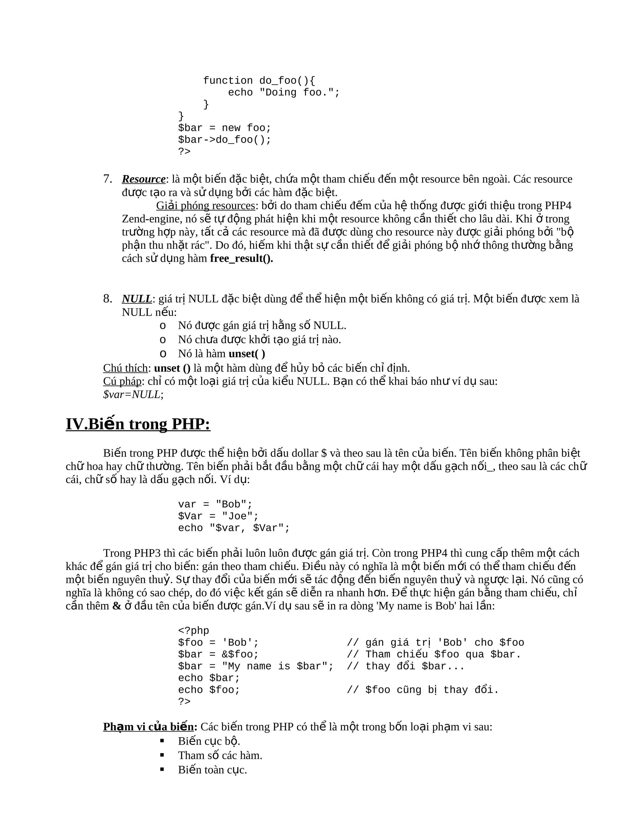 function do_foo(){
                                 echo "Doing foo.";
                             }
                        }
                        $bar = new foo;
                        $bar->do_foo();
                        ?>

        7. Resource: là một biến đặc biệt, chứa một tham chiếu đến một resource bên ngoài. Các resource
            được tạo ra và sử dụng bởi các hàm đặc biệt.
                   Giải phóng resources: bởi do tham chiếu đếm của hệ thống được giới thiệu trong PHP4
            Zend-engine, nó sẽ tự động phát hiện khi một resource không cần thiết cho lâu dài. Khi ở trong
            trường hợp này, tất cả các resource mà đã được dùng cho resource này được giải phóng b ởi "b ộ
            phận thu nhặt rác". Do đó, hiếm khi thật sự cần thiết để giải phóng bộ nhớ thông thường bằng
            cách sử dụng hàm free_result().


        8. NULL: giá trị NULL đặc biệt dùng để thể hiện một biến không có giá trị. Một biến được xem là
           NULL nếu:
                    o Nó được gán giá trị hằng số NULL.
                    o Nó chưa được khởi tạo giá trị nào.
                    o Nó là hàm unset( )
        Chú thích: unset () là một hàm dùng để hủy bỏ các biến chỉ định.
        Cú pháp: chỉ có một loại giá trị của kiểu NULL. Bạn có thể khai báo như ví dụ sau:
        $var=NULL;

IV.Biến trong PHP:
        Biến trong PHP được thể hiện bởi dấu dollar $ và theo sau là tên của biến. Tên biến không phân biệt
chữ hoa hay chữ thường. Tên biến phải bắt đầu bằng một chữ cái hay một dấu gạch n ối_, theo sau là các ch ữ
cái, chữ số hay là dấu gạch nối. Ví dụ:

                        var = "Bob";
                        $Var = "Joe";
                        echo "$var, $Var";

        Trong PHP3 thì các biến phải luôn luôn được gán giá trị. Còn trong PHP4 thì cung cấp thêm một cách
khác để gán giá trị cho biến: gán theo tham chiếu. Điều này có nghĩa là m ột bi ến m ới có th ể tham chi ếu đ ến
một biến nguyên thuỷ. Sự thay đổi của biến mới sẽ tác động đến biến nguyên thuỷ và ngược lại. Nó cũng có
nghĩa là không có sao chép, do đó việc kết gán sẽ diễn ra nhanh hơn. Để thực hiện gán b ằng tham chi ếu, ch ỉ
cần thêm & ở đầu tên của biến được gán.Ví dụ sau sẽ in ra dòng 'My name is Bob' hai lần:

                        <?php
                        $foo = 'Bob';                       // gán giá trị 'Bob' cho $foo
                        $bar = &$foo;                       // Tham chiếu $foo qua $bar.
                        $bar = "My name is $bar";           // thay đổi $bar...
                        echo $bar;
                        echo $foo;                          // $foo cũng bị thay đổi.
                        ?>

        Phạm vi của biến: Các biến trong PHP có thể là một trong bốn loại phạm vi sau:
                   Biến cục bộ.
                   Tham số các hàm.
                   Biến toàn cục.
 