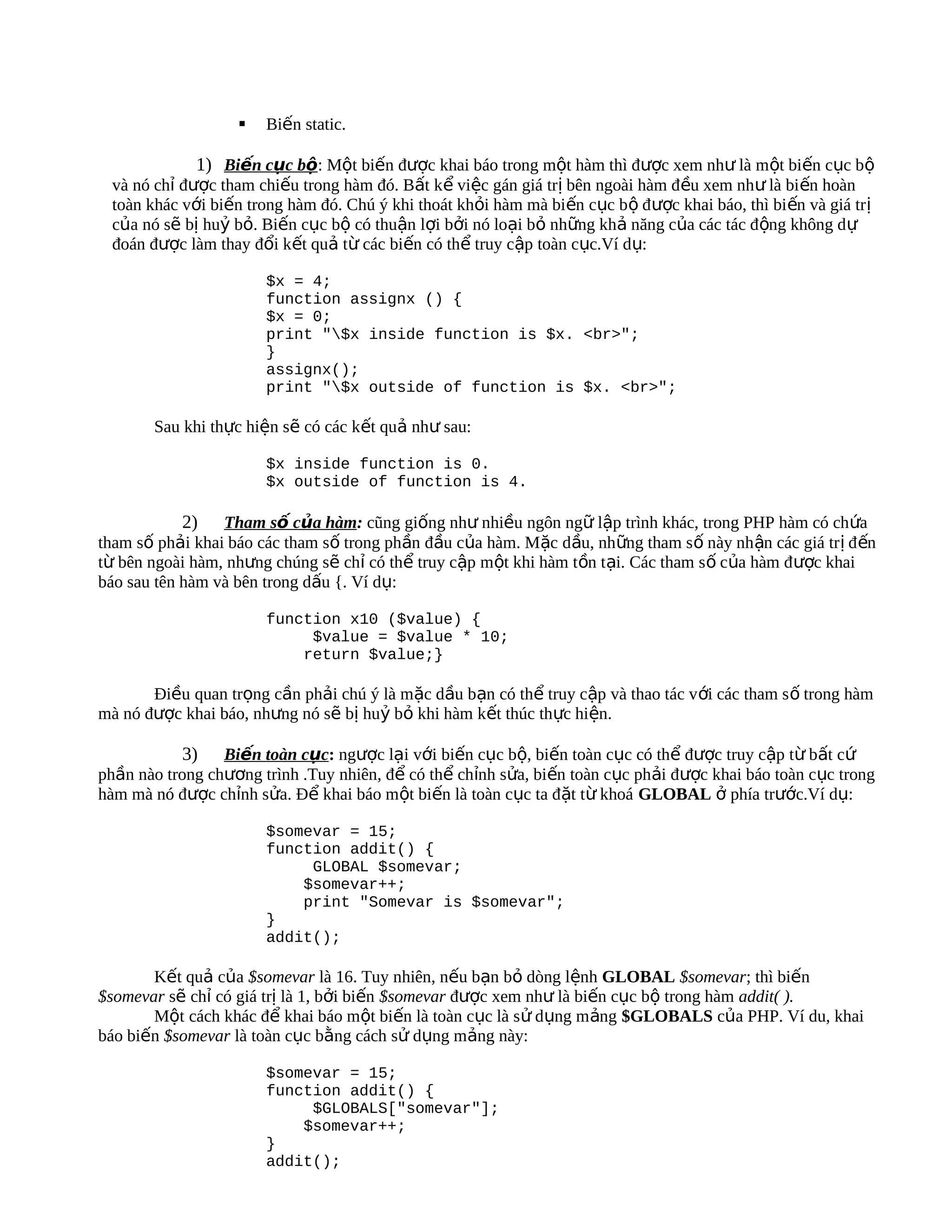    Biến static.

             1) Biến cục bộ: Một biến được khai báo trong một hàm thì được xem như là một biến cục bộ
 và nó chỉ được tham chiếu trong hàm đó. Bất kể việc gán giá trị bên ngoài hàm đ ều xem như là bi ến hoàn
 toàn khác với biến trong hàm đó. Chú ý khi thoát khỏi hàm mà biến cục bộ đ ược khai báo, thì bi ến và giá tr ị
 của nó sẽ bị huỷ bỏ. Biến cục bộ có thuận lợi bởi nó loại bỏ những khả năng của các tác động không d ự
 đoán được làm thay đổi kết quả từ các biến có thể truy cập toàn cục.Ví dụ:

                       $x = 4;
                       function assignx () {
                       $x = 0;
                       print "$x inside function is $x. <br>";
                       }
                       assignx();
                       print "$x outside of function is $x. <br>";

       Sau khi thực hiện sẽ có các kết quả như sau:

                       $x inside function is 0.
                       $x outside of function is 4.

           2)    Tham số của hàm: cũng giống như nhiều ngôn ngữ lập trình khác, trong PHP hàm có chứa
tham số phải khai báo các tham số trong phần đầu của hàm. Mặc dầu, những tham s ố này nh ận các giá tr ị đ ến
từ bên ngoài hàm, nhưng chúng sẽ chỉ có thể truy cập một khi hàm tồn tại. Các tham s ố của hàm đ ược khai
báo sau tên hàm và bên trong dấu {. Ví dụ:

                       function x10 ($value) {
                            $value = $value * 10;
                           return $value;}

       Điều quan trọng cần phải chú ý là mặc dầu bạn có thể truy cập và thao tác v ới các tham s ố trong hàm
mà nó được khai báo, nhưng nó sẽ bị huỷ bỏ khi hàm kết thúc thực hiện.

            3) Biến toàn cục: ngược lại với biến cục bộ, biến toàn cục có thể được truy cập từ bất cứ
phần nào trong chương trình .Tuy nhiên, để có thể chỉnh sửa, biến toàn cục phải được khai báo toàn cục trong
hàm mà nó được chỉnh sửa. Để khai báo một biến là toàn cục ta đặt từ khoá GLOBAL ở phía trước.Ví dụ:

                       $somevar = 15;
                       function addit() {
                            GLOBAL $somevar;
                           $somevar++;
                           print "Somevar is $somevar";
                       }
                       addit();

       Kết quả của $somevar là 16. Tuy nhiên, nếu bạn bỏ dòng lệnh GLOBAL $somevar; thì biến
$somevar sẽ chỉ có giá trị là 1, bởi biến $somevar được xem như là biến cục bộ trong hàm addit( ).
       Một cách khác để khai báo một biến là toàn cục là sử dụng mảng $GLOBALS của PHP. Ví du, khai
báo biến $somevar là toàn cục bằng cách sử dụng mảng này:

                       $somevar = 15;
                       function addit() {
                            $GLOBALS["somevar"];
                           $somevar++;
                       }
                       addit();
 