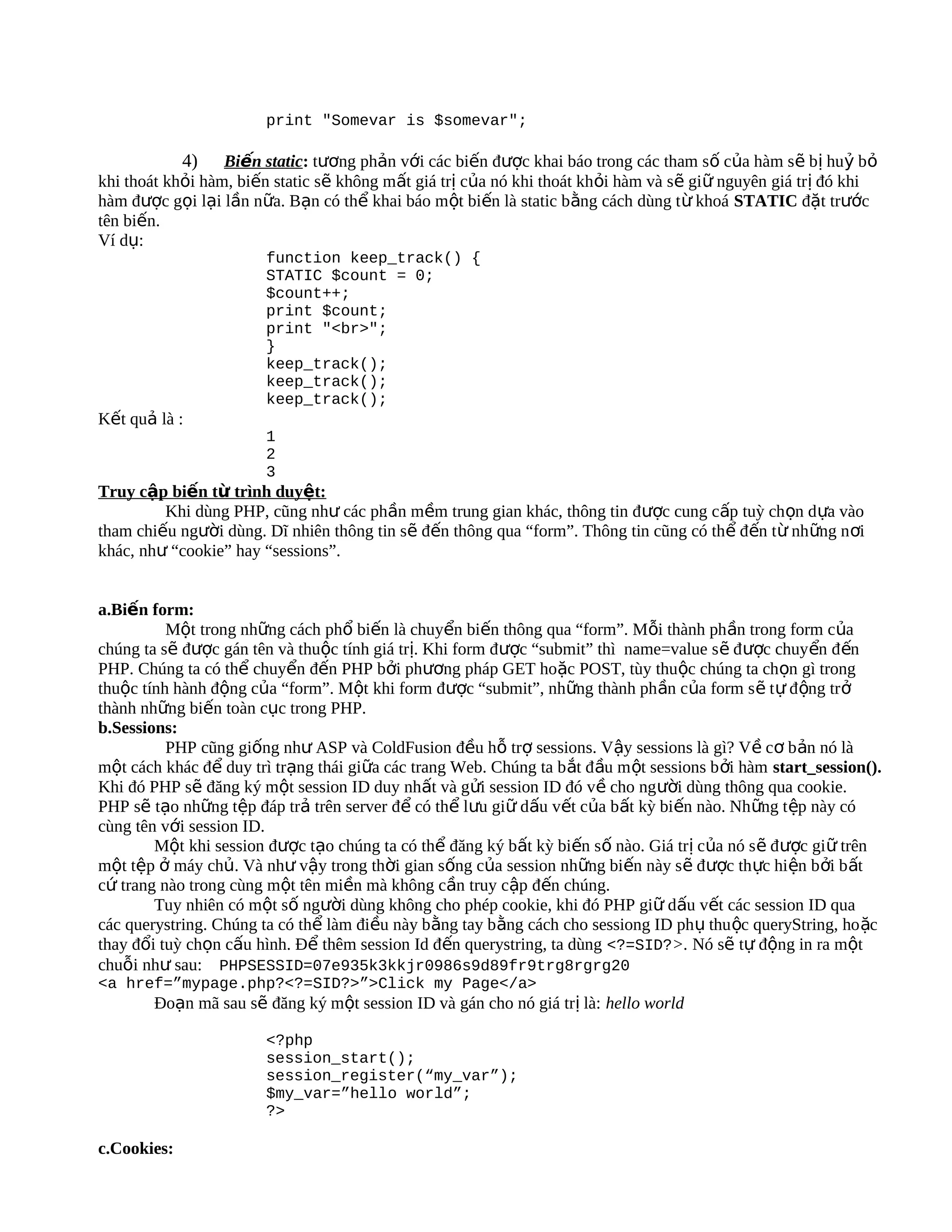 print "Somevar is $somevar";

             4)   Biến static: tương phản với các biến được khai báo trong các tham số của hàm sẽ bị huỷ bỏ
khi thoát khỏi hàm, biến static sẽ không mất giá trị của nó khi thoát khỏi hàm và sẽ giữ nguyên giá trị đó khi
hàm được gọi lại lần nữa. Bạn có thể khai báo một biến là static bằng cách dùng t ừ khoá STATIC đặt trước
tên biến.
Ví dụ:
                        function keep_track() {
                        STATIC $count = 0;
                        $count++;
                        print $count;
                        print "<br>";
                        }
                        keep_track();
                        keep_track();
                        keep_track();
Kết quả là :
                        1
                        2
                        3
Truy cập biến từ trình duyệt:
         Khi dùng PHP, cũng như các phần mềm trung gian khác, thông tin được cung cấp tuỳ ch ọn d ựa vào
tham chiếu người dùng. Dĩ nhiên thông tin sẽ đến thông qua “form”. Thông tin cũng có thể đến từ nh ững n ơi
khác, như “cookie” hay “sessions”.


a.Biến form:
          Một trong những cách phổ biến là chuyển biến thông qua “form”. Mỗi thành phần trong form của
chúng ta sẽ được gán tên và thuộc tính giá trị. Khi form được “submit” thì name=value s ẽ đ ược chuyển đ ến
PHP. Chúng ta có thể chuyển đến PHP bởi phương pháp GET hoặc POST, tùy thuộc chúng ta chọn gì trong
thuộc tính hành động của “form”. Một khi form được “submit”, những thành phần của form s ẽ t ự đ ộng tr ở
thành những biến toàn cục trong PHP.
b.Sessions:
          PHP cũng giống như ASP và ColdFusion đều hỗ trợ sessions. Vậy sessions là gì? Về cơ b ản nó là
một cách khác để duy trì trạng thái giữa các trang Web. Chúng ta b ắt đ ầu m ột sessions b ởi hàm start_session().
Khi đó PHP sẽ đăng ký một session ID duy nhất và gửi session ID đó về cho ng ười dùng thông qua cookie.
PHP sẽ tạo những tệp đáp trả trên server để có thể lưu giữ dấu vết của bất kỳ biến nào. Nh ững t ệp này có
cùng tên với session ID.
        Một khi session được tạo chúng ta có thể đăng ký bất kỳ biến số nào. Giá trị của nó s ẽ đ ược gi ữ trên
một tệp ở máy chủ. Và như vậy trong thời gian sống của session những biến này s ẽ đ ược th ực hiện b ởi b ất
cứ trang nào trong cùng một tên miền mà không cần truy cập đến chúng.
        Tuy nhiên có một số người dùng không cho phép cookie, khi đó PHP giữ dấu vết các session ID qua
các querystring. Chúng ta có thể làm điều này bằng tay bằng cách cho sessiong ID ph ụ thu ộc queryString, ho ặc
thay đổi tuỳ chọn cấu hình. Để thêm session Id đến querystring, ta dùng <?=SID?>. Nó sẽ tự động in ra một
chuỗi như sau: PHPSESSID=07e935k3kkjr0986s9d89fr9trg8rgrg20
<a href=”mypage.php?<?=SID?>”>Click my Page</a>
        Đoạn mã sau sẽ đăng ký một session ID và gán cho nó giá trị là: hello world

                        <?php
                        session_start();
                        session_register(“my_var”);
                        $my_var=”hello world”;
                        ?>

c.Cookies:
 